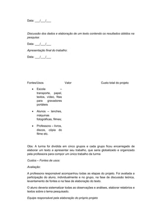 Data: ___/___/___
Discussão dos dados e elaboração de um texto contendo os resultados obtidos na
pesquisa:
Data: ___/___/___
Apresentação final do trabalho:
Data: ___/___/___
Fontes/Usos Valor Custo total do projeto
• Escola –
transporte, papel,
textos, vídeo, fitas
para gravadores
portáteis
• Alunos – lanches,
máquinas
fotográficas, filmes;
• Professora – livros,
discos, cópia do
filme etc.
Obs: A turma foi dividida em cinco grupos e cada grupo ficou encarregado de
elaborar um texto a apresentar seu trabalho, que seria globalizado e organizado
pela professora para compor um único trabalho da turma
Custos – Fontes de usos:
Avaliação:
A professora responsável acompanhou todas as etapas do projeto. Foi avaliada a
participação do aluno, individualmente e no grupo, na fase de discussão teórica,
levantamento de fontes e na fase de elaboração do texto.
O aluno deveria sistematizar todas as observações e análises, elaborar relatórios e
textos sobre o tema pesquisado.
Equipe responsável pela elaboração do próprio projeto
 