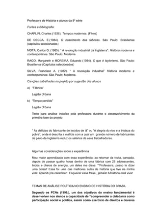 Professora de História e alunos da 8ª série
Fontes e Bibliografia:
CHAPLIN, Charles (1936). Tempos modernos. (Filme)
DE DECCA, E.(1984). O nascimento das fábricas. São Paulo: Brasiliense
(capítulos selecionados)
MOTA, Carlos G. (1985). “ A revolução industrial da Inglaterra”. História moderna e
contemporânea. São Paulo: Moderna
RAGO, Margareth e MOREIRA, Eduardo (1984). O que é taylorismo. São Paulo:
Brasiliense (Capítulos selecionados)
SILVA, Francisco A. (1982). “ A revolução industrial” História moderna e
contemporânea. São Paulo: Moderna.
Canções trabalhadas no projeto por sugestão dos alunos
a) “Fábrica”
Legião Urbana
b) “Tempo perdido”
Legião Urbana
Texto para análise incluído pela professora durante o desenvolvimento da
primeira fase do projeto
“ As delícias do fabricante de tecidos de lã” ou “A alegria do rico e a tristeza do
pobre”, onde é descrita a malícia com a qual um grande número de fabricantes
de pano da Inglaterra reduz os salários de seus trabalhadores.
Algumas considerações sobre a experiência
Meu maior aprendizado com essa experiência: ao retornar da visita, cansada,
depois de passar quatro horas dentro de uma fábrica com 28 adolescentes,
lindos e cheios de energia, um deles me disse: “”Professora, posso te dizer
uma coisa? Essa foi uma das melhores aulas de história que tive na minha
vida: aprendi pra caramba!”. Esquecer essa frase , jamais! A história está viva!
TEMAS DE ANÁLISE POLÍTICA NO ENSINO DE HISTÓRIA DO BRASIL
Segundo os PCNs (1998,), um dos objetivos do ensino fundamental é
desenvolver nos alunos a capacidade de “compreender a cidadania como
participação social e política, assim como exercício de direitos e deveres
 