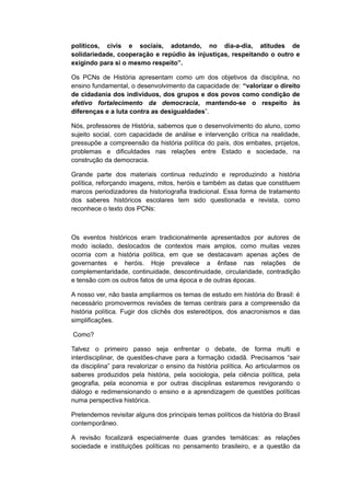 políticos, civis e sociais, adotando, no dia-a-dia, atitudes de
solidariedade, cooperação e repúdio às injustiças, respeitando o outro e
exigindo para si o mesmo respeito”.
Os PCNs de História apresentam como um dos objetivos da disciplina, no
ensino fundamental, o desenvolvimento da capacidade de: “valorizar o direito
de cidadania dos indivíduos, dos grupos e dos povos como condição de
efetivo fortalecimento da democracia, mantendo-se o respeito às
diferenças e a luta contra as desigualdades”.
Nós, professores de História, sabemos que o desenvolvimento do aluno, como
sujeito social, com capacidade de análise e intervenção crítica na realidade,
pressupõe a compreensão da história política do país, dos embates, projetos,
problemas e dificuldades nas relações entre Estado e sociedade, na
construção da democracia.
Grande parte dos materiais continua reduzindo e reproduzindo a história
política, reforçando imagens, mitos, heróis e também as datas que constituem
marcos periodizadores da historiografia tradicional. Essa forma de tratamento
dos saberes históricos escolares tem sido questionada e revista, como
reconhece o texto dos PCNs:
Os eventos históricos eram tradicionalmente apresentados por autores de
modo isolado, deslocados de contextos mais amplos, como muitas vezes
ocorria com a história política, em que se destacavam apenas ações de
governantes e heróis. Hoje prevalece a ênfase nas relações de
complementaridade, continuidade, descontinuidade, circularidade, contradição
e tensão com os outros fatos de uma época e de outras épocas.
A nosso ver, não basta ampliarmos os temas de estudo em história do Brasil: é
necessário promovermos revisões de temas centrais para a compreensão da
história política. Fugir dos clichês dos estereótipos, dos anacronismos e das
simplificações.
Como?
Talvez o primeiro passo seja enfrentar o debate, de forma multi e
interdisciplinar, de questões-chave para a formação cidadã. Precisamos “sair
da disciplina” para revalorizar o ensino da história política. Ao articularmos os
saberes produzidos pela história, pela sociologia, pela ciência política, pela
geografia, pela economia e por outras disciplinas estaremos revigorando o
diálogo e redimensionando o ensino e a aprendizagem de questões políticas
numa perspectiva histórica.
Pretendemos revisitar alguns dos principais temas políticos da história do Brasil
contemporâneo.
A revisão focalizará especialmente duas grandes temáticas: as relações
sociedade e instituições políticas no pensamento brasileiro, e a questão da
 