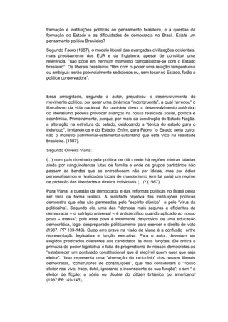 formação e instituições políticas no pensamento brasileiro, e a questão da
formação do Estado e as dificuldades de democracia no Brasil. Existe um
pensamento político Brasileiro?
Segundo Faoro (1987), o modelo liberal das avançadas civilizações ocidentais,
mais precisamente dos EUA e da Inglaterra, apesar de constituir uma
referência, “não pôde em nenhum momento compatibilizar-se com o Estado
brasileiro”. Os liberais brasileiros “têm com o poder uma relação tempestuosa
ou ambígua: serão potencialmente sediciosos ou, sem tocar no Estado, farão a
política conservadora”.
Essa ambigidade, segundo o autor, prejudicou o desenvolvimento do
movimento político, por gerar uma dinâmica “incongruente”, a qual “arredou” o
liberalismo da vida nacional. Ao contrário disso, o desenvolvimento autêntico
do liberalismo poderia provocar avanços na nossa realidade social, política e
econômica. Primeiramente, porque, por meio da construção do Estado-Nação,
a alteração na estrutura do estado, deslocando a “tônica do estado para o
indivíduo”, limitando os e do Estado. Enfim, para Faoro, “o Estado seria outro,
não o monstro patrimonial-estamental-autoritário que está Vico na realidade
brasileira. (1987).
Segundo Oliveira Viana:
(...) num país dominado pela política de clã - onde há regiões inteiras taladas
ainda por sanguinolentas lutas de família e onde os grupos partidários não
passam de bandos que se entrechocam não por ideias, mas por ódios
personalíssimos e rivalidades locais de mandonismo (em tal país) um regime
de proteção das liberdades e direitos individuais (...)? (1987)
Para Viana, a questão da democracia e das reformas políticas no Brasil devia
ser vista de forma realista. A realidade objetiva das instituições políticas
demonstra que elas são permeadas pelo “espírito clânico” e pelo “vírus da
politicalha”. Segundo ele, uma das “técnicas mais seguras e eficientes da
democracia – o sufrágio universal – é anticientífico quando aplicado ao nosso
povo – massa”; pois esse povo é totalmente desprovido de uma educação
democrática, logo, despreparado politicamente para exercer o direito de voto
(1987, PP 139-140). Outro erro grave na visão de Viana é a confusão entre
representação legislativa e função executiva. Para o autor, deveriam ser
exigidos predicados diferentes aos candidatos às duas funções. Ele critica a
primazia do poder legislativo e falta de pragmatismo de nossos democratas ao
“estabelecer um postulado constitucional que é elegível quem quer que seja
eleitor”. “Isso representa uma “aberração do raciocínio” dos nossos liberais
democratas, “construtores de constituições”, que não consideram o “nosso
eleitor real vivo; fraco, débil, ignorante e inconsciente de sua função”; e sim “ o
eleitor de ficção: a sósia ou double do citizen britânico ou americano”
(1987,PP.149-145),
 