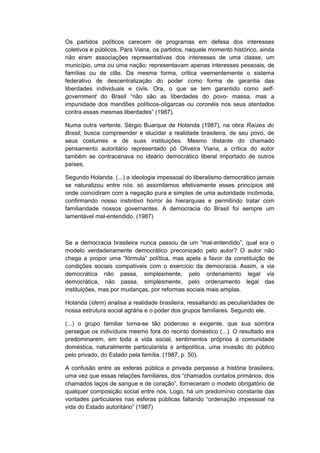 Os partidos políticos carecem de programas em defesa dos interesses
coletivos e públicos. Para Viana, os partidos, naquele momento histórico, ainda
não eram associações representativas dos interesses de uma classe, um
município, uma ou uma nação: representavam apenas interesses pessoais, de
famílias ou de clãs. Da mesma forma, critica veementemente o sistema
federativo de descentralização do poder como forma de garantia das
liberdades individuais e civis. Ora, o que se tem garantido como self-
government do Brasil “não são as liberdades do povo- massa, mas a
impunidade dos mandões políticos-oligarcas ou coronéis nos seus atentados
contra essas mesmas liberdades” (1987).
Numa outra vertente, Sérgio Buarque de Holanda (1987), na obra Raízes do
Brasil, busca compreender e elucidar a realidade brasileira, de seu povo, de
seus costumes e de suas instituições. Mesmo distante do chamado
pensamento autoritário representado pó Oliveira Viana, a crítica do autor
também se contracenava no ideário democrático liberal importado de outros
países.
Segundo Holanda. (...) a ideologia impessoal do liberalismo democrático jamais
se naturalizou entre nós: só assimilamos efetivamente esses princípios até
onde coincidiram com a negação pura e simples de uma autoridade incômoda,
confirmando nosso instintivo horror às hierarquias e permitindo tratar com
familiaridade nossos governantes. A democracia do Brasil foi sempre um
lamentável mal-entendido. (1987)
Se a democracia brasileira nunca passou de um “mal-entendido”, qual era o
modelo verdadeiramente democrático preconizado pelo autor? O autor não
chega a propor uma “fórmula” política, mas apela a favor da constituição de
condições sociais compatíveis com o exercício da democracia. Assim, a via
democrática não passa, simplesmente, pelo ordenamento legal via
democrática, não passa, simplesmente, pelo ordenamento legal das
instituições, mas por mudanças, por reformas sociais mais amplas.
Holanda (idem) analisa a realidade brasileira, ressaltando as peculiaridades de
nossa estrutura social agrária e o poder dos grupos familiares. Segundo ele.
(...) o grupo familiar torna-se tão poderoso e exigente, que sua sombra
persegue os indivíduos mesmo fora do recinto doméstico (...). O resultado era
predominarem, em toda a vida social, sentimentos próprios à comunidade
doméstica, naturalmente particularista e antipolítica, uma invasão do público
pelo privado, do Estado pela família. (1987, p. 50).
A confusão entre as esferas pública e privada perpassa a história brasileira,
uma vez que essas relações familiares, dos “chamados contatos primários, dos
chamados laços de sangue e de coração”, forneceram o modelo obrigatório de
qualquer composição social entre nós. Logo, há um predomínio constante das
vontades particulares nas esferas públicas faltando “ordenação impessoal na
vida do Estado autoritário” (1987)
 