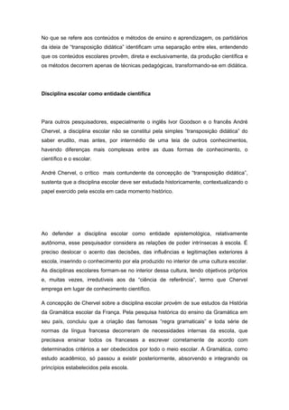 No que se refere aos conteúdos e métodos de ensino e aprendizagem, os partidários
da ideia de “transposição didática” identificam uma separação entre eles, entendendo
que os conteúdos escolares provêm, direta e exclusivamente, da produção científica e
os métodos decorrem apenas de técnicas pedagógicas, transformando-se em didática.
Disciplina escolar como entidade cientifica
Para outros pesquisadores, especialmente o inglês Ivor Goodson e o francês André
Chervel, a disciplina escolar não se constitui pela simples “transposição didática” do
saber erudito, mas antes, por intermédio de uma teia de outros conhecimentos,
havendo diferenças mais complexas entre as duas formas de conhecimento, o
científico e o escolar.
André Chervel, o crítico mais contundente da concepção de “transposição didática”,
sustenta que a disciplina escolar deve ser estudada historicamente, contextualizando o
papel exercido pela escola em cada momento histórico.
Ao defender a disciplina escolar como entidade epistemológica, relativamente
autônoma, esse pesquisador considera as relações de poder intrínsecas à escola. É
preciso deslocar o acento das decisões, das influências e legitimações exteriores à
escola, inserindo o conhecimento por ela produzido no interior de uma cultura escolar.
As disciplinas escolares formam-se no interior dessa cultura, tendo objetivos próprios
e, muitas vezes, irredutíveis aos da “ciência de referência”, termo que Chervel
emprega em lugar de conhecimento científico.
A concepção de Chervel sobre a disciplina escolar provém de sue estudos da História
da Gramática escolar da França. Pela pesquisa histórica do ensino da Gramática em
seu país, concluiu que a criação das famosas “regra gramaticais” e toda série de
normas da língua francesa decorreram de necessidades internas da escola, que
precisava ensinar todos os franceses a escrever corretamente de acordo com
determinados critérios a ser obedecidos por todo o meio escolar. A Gramática, como
estudo acadêmico, só passou a existir posteriormente, absorvendo e integrando os
princípios estabelecidos pela escola.
 