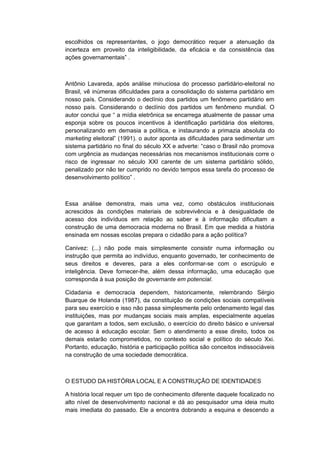 escolhidos os representantes, o jogo democrático requer a atenuação da
incerteza em proveito da inteligibilidade, da eficácia e da consistência das
ações governamentais” .
Antônio Lavareda, após análise minuciosa do processo partidário-eleitoral no
Brasil, vê inúmeras dificuldades para a consolidação do sistema partidário em
nosso país. Considerando o declínio dos partidos um fenômeno partidário em
nosso país. Considerando o declínio dos partidos um fenômeno mundial. O
autor conclui que “ a mídia eletrônica se encarrega atualmente de passar uma
esponja sobre os poucos incentivos à identificação partidária dos eleitores,
personalizando em demasia a política, e instaurando a primazia absoluta do
marketing eleitoral” (1991). o autor aponta as dificuldades para sedimentar um
sistema partidário no final do século XX e adverte: “caso o Brasil não promova
com urgência as mudanças necessárias nos mecanismos institucionais corre o
risco de ingressar no século XXI carente de um sistema partidário sólido,
penalizado por não ter cumprido no devido tempos essa tarefa do processo de
desenvolvimento político” .
Essa análise demonstra, mais uma vez, como obstáculos institucionais
acrescidos às condições materiais de sobrevivência e à desigualdade de
acesso dos indivíduos em relação ao saber e à informação dificultam a
construção de uma democracia moderna no Brasil. Em que medida a história
ensinada em nossas escolas prepara o cidadão para a ação política?
Canivez: (...) não pode mais simplesmente consistir numa informação ou
instrução que permita ao indivíduo, enquanto governado, ter conhecimento de
seus direitos e deveres, para a eles conformar-se com o escrúpulo e
inteligência. Deve fornecer-lhe, além dessa informação, uma educação que
corresponda à sua posição de governante em potencial.
Cidadania e democracia dependem, historicamente, relembrando Sérgio
Buarque de Holanda (1987), da constituição de condições sociais compatíveis
para seu exercício e isso não passa simplesmente pelo ordenamento legal das
instituições, mas por mudanças sociais mais amplas, especialmente aquelas
que garantam a todos, sem exclusão, o exercício do direito básico e universal
de acesso à educação escolar. Sem o atendimento a esse direito, todos os
demais estarão comprometidos, no contexto social e político do século Xxi.
Portanto, educação, história e participação política são conceitos indissociáveis
na construção de uma sociedade democrática.
O ESTUDO DA HISTÓRIA LOCAL E A CONSTRUÇÃO DE IDENTIDADES
A história local requer um tipo de conhecimento diferente daquele focalizado no
alto nível de desenvolvimento nacional e dá ao pesquisador uma ideia muito
mais imediata do passado. Ele a encontra dobrando a esquina e descendo a
 