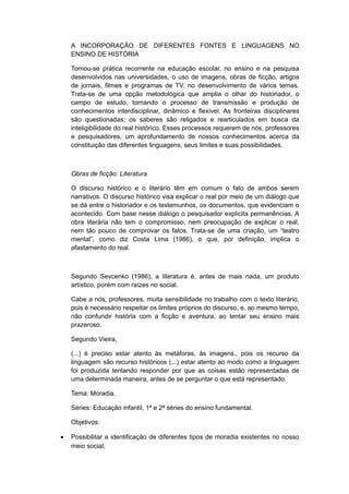 A INCORPORAÇÃO DE DIFERENTES FONTES E LINGUAGENS NO
ENSINO DE HISTÓRIA
Tornou-se prática recorrente na educação escolar, no ensino e na pesquisa
desenvolvidos nas universidades, o uso de imagens, obras de ficção, artigos
de jornais, filmes e programas de TV, no desenvolvimento de vários temas.
Trata-se de uma opção metodológica que amplia o olhar do historiador, o
campo de estudo, tornando o processo de transmissão e produção de
conhecimentos interdisciplinar, dinâmico e flexível. As fronteiras disciplinares
são questionadas; os saberes são religados e rearticulados em busca da
inteligibilidade do real histórico. Esses processos requerem de nós, professores
e pesquisadores, um aprofundamento de nossos conhecimentos acerca da
constituição das diferentes linguagens, seus limites e suas possibilidades.
Obras de ficção: Literatura
O discurso histórico e o literário têm em comum o fato de ambos serem
narrativos. O discurso histórico visa explicar o real por meio de um diálogo que
se dá entre o historiador e os testemunhos, os documentos, que evidenciam o
acontecido. Com base nesse diálogo o pesquisador explicita permanências. A
obra literária não tem o compromisso, nem preocupação de explicar o real,
nem tão pouco de comprovar os fatos. Trata-se de uma criação, um “teatro
mental”, como diz Costa Lima (1986), o que, por definição, implica o
afastamento do real.
Segundo Sevcenko (1986), a literatura é, antes de mais nada, um produto
artístico, porém com raízes no social.
Cabe a nós, professores, muita sensibilidade no trabalho com o texto literário,
pois é necessário respeitar os limites próprios do discurso, e, ao mesmo tempo,
não confundir história com a ficção e aventura, ao tentar seu ensino mais
prazeroso.
Segundo Vieira,
(...) é preciso estar atento às metáforas, às imagens., pois os recurso da
linguagem são recurso históricos (...) estar atento ao modo como a linguagem
foi produzida tentando responder por que as coisas estão representadas de
uma determinada maneira, antes de se perguntar o que está representado.
Tema: Moradia.
Séries: Educação infantil, 1ª e 2ª séries do ensino fundamental.
Objetivos:
• Possibilitar a identificação de diferentes tipos de moradia existentes no nosso
meio social;
 