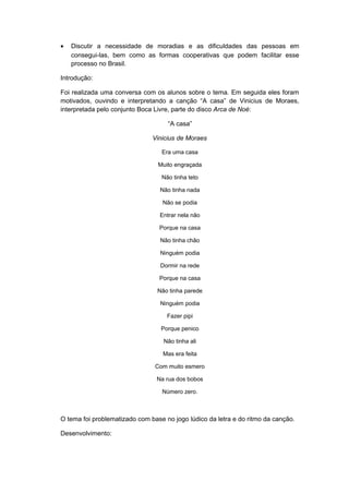 • Discutir a necessidade de moradias e as dificuldades das pessoas em
consegui-las, bem como as formas cooperativas que podem facilitar esse
processo no Brasil.
Introdução:
Foi realizada uma conversa com os alunos sobre o tema. Em seguida eles foram
motivados, ouvindo e interpretando a canção “A casa” de Vinicius de Moraes,
interpretada pelo conjunto Boca Livre, parte do disco Arca de Noé:
“A casa”
Vinicius de Moraes
Era uma casa
Muito engraçada
Não tinha teto
Não tinha nada
Não se podia
Entrar nela não
Porque na casa
Não tinha chão
Ninguém podia
Dormir na rede
Porque na casa
Não tinha parede
Ninguém podia
Fazer pipi
Porque penico
Não tinha ali
Mas era feita
Com muito esmero
Na rua dos bobos
Número zero.
O tema foi problematizado com base no jogo lúdico da letra e do ritmo da canção.
Desenvolvimento:
 