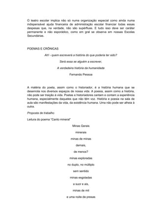 O teatro escolar implica não só numa organização especial como ainda numa
indispensável ajuda financeira de administração escolar financiar todas essas
despesas que, na verdade, não são supérfluas. E tudo isso deve ser caráter
permanente e não esporádico, como em gral se observa em nossas Escolas
Secundárias.
POEMAS E CRÔNICAS
Ah! - quem escreverá a história do que poderia ter sido?
Será essa se alguém a escrever,
A verdadeira história da humanidade
Fernando Pessoa
A matéria do poeta, assim como o historiador, é a história humana que se
desenrola nos diversos espaços de nossa vida. A poesia, assim como a história,
não pode ser traição à vida. Poetas e historiadores cantam e contam a experiência
humana, especialmente daqueles que não têm voz. História e poesia na sala de
aula são manifestações da vida, da existência humana. Uma não pode ser alheia à
outra.
Proposta de trabalho
Leitura do poema “Canto mineral”
Minas Gerais
minerais
minas de minas
demais,
de menos?
minas exploradas
no duplo, no múltiplo
sem sentido
minas esgotadas
a suor e ais,
minas de mil
e uma noite de presas
 