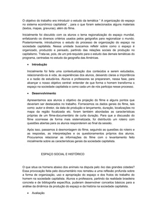 O objetivo do trabalho era introduzir o estudo da temática “ A organização do espaço
no sistema econômico capitalista” , para o que foram selecionados alguns materiais
(textos, mapas, gravuras), além do filme.
Inicialmente foi discutido com os alunos o tema regionalização do espaço mundial,
enfatizando os diversos critérios usados pelos geógrafos para regionalizar o mundo.
Posteriormente, introduzimos o estudo do processo de organização do espaço na
sociedade capitalista. Nessa unidade buscamos refletir sobre como o espaço é
organizado, produzido e pensado, partindo das relações sociais de produção no
capitalismo. Trata-se, pois, de um pré-requisito para o estudo das demais temáticas do
programa, centradas no estudo da geografia das Américas.
• Introdução
Inicialmente foi feita uma contextualização dos conteúdos e serem estudados,
relacionando-os à vida, às experiências dos alunos, deixando claras a importância
e a razão de estudá-los. Alunos e professores se prepararam, nessa fase, para
alcançar o nosso objetivo central: entender de que forma o homem transforma o
espaço na sociedade capitalista e como cada um de nós participa nesse processo.
• Desenvolvimento
Apresentamos aos alunos o objetivo da projeção do filme e alguns pontos que
deveriam ser destacados no trabalho. Fornecemos os dados gerais do filme, tais
como: autor e diretor, da data de produção e lançamento, duração, localizações no
mapa da região focalizada etc. foram também abordadas as características
próprias de um filme-documentário de curta duração. Para que a discussão do
filme ocorresse de forma mais sistematizada, foi distribuído um roteiro com
questões abertas para os alunos responderem ao final da sessão.
Após isso, passamos à desmontagem do filme, seguindo as questões do roteiro e
as respostas, as interpretações e os questionamentos próprios dos alunos.
Procuramos relacionar as informações do filme com o levantamento feito
inicialmente sobre as características gerais da sociedade capitalista.
ESPAÇO SOCIAL E HISTÓRICO
O que situa os homens abaixo dos animais na disputa pelo lixo das grandes cidades?
Essa provocação feita pelo documentário nos remeteu a uma reflexão profunda sobre
a forma de organização, uso e apropriação do espaço e dos frutos do trabalho do
homem na sociedade capitalista. Alunos e professora, partindo da realidade brasileira
concreta e de bibliografia específica, puderam desenvolver conceitos básicos para a
análise da dinâmica da produção do espaço e da história na sociedade capitalista.
• Avaliação
 