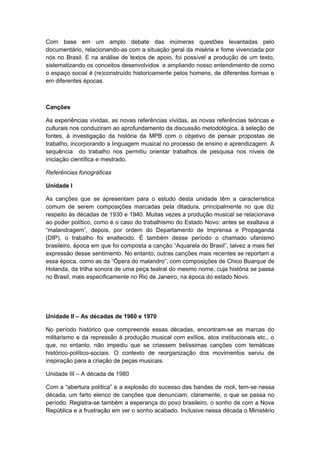 Com base em um amplo debate das inúmeras questões levantadas pelo
documentário, relacionando-as com a situação geral da miséria e fome vivenciada por
nós no Brasil. E na análise de textos de apoio, foi possível a produção de um texto,
sistematizando os conceitos desenvolvidos e ampliando nosso entendimento de como
o espaço social é (re)construído historicamente pelos homens, de diferentes formas e
em diferentes épocas.
Canções
As experiências vividas, as novas referências vividas, as novas referências teóricas e
culturais nos conduziram ao aprofundamento da discussão metodológica, à seleção de
fontes, à investigação da história da MPB com o objetivo de pensar propostas de
trabalho, incorporando a linguagem musical no processo de ensino e aprendizagem. A
sequência do trabalho nos permitiu orientar trabalhos de pesquisa nos níveis de
iniciação científica e mestrado.
Referências fonográficas
Unidade I
As canções que se apresentam para o estudo desta unidade têm a característica
comum de serem composições marcadas pela ditadura, principalmente no que diz
respeito às décadas de 1930 e 1940. Muitas vezes a produção musical se relacionava
ao poder político, como é o caso do trabalhismo do Estado Novo: antes se exaltava a
“malandragem”, depois, por ordem do Departamento de Imprensa e Propaganda
(DIP), o trabalho foi enaltecido. É também desse período o chamado ufanismo
brasileiro, época em que foi composta a canção “Aquarela do Brasil”, talvez a mais fiel
expressão desse sentimento. No entanto, outras canções mais recentes se reportam a
essa época, como as da “Ópera do malandro”, com composições de Chico Buarque de
Holanda, da trilha sonora de uma peça teatral do mesmo nome, cuja história se passa
no Brasil, mais especificamente no Rio de Janeiro, na época do estado Novo.
Unidade II – As décadas de 1960 e 1970
No período histórico que compreende essas décadas, encontram-se as marcas do
militarismo e da repressão à produção musical com exílios, atos institucionais etc., o
que, no entanto, não impediu que se criassem belíssimas canções com temáticas
histórico-político-sociais. O contexto de reorganização dos movimentos serviu de
inspiração para a criação de peças musicais.
Unidade III – A década de 1980
Com a “abertura política” e a explosão do sucesso das bandas de rock, tem-se nessa
década, um farto elenco de canções que denunciam, claramente, o que se passa no
período. Registra-se também a esperança do povo brasileiro, o sonho de com a Nova
República e a frustração em ver o sonho acabado. Inclusive nessa década o Ministério
 