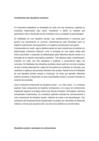 Constituintes das disciplinas escolares
Foi importante estabelecer as finalidades de cada uma das disciplinas, explicitar os
conteúdos selecionados para serem “ensináveis” e definir os métodos que
garantissem tanto a apreensão de tais conteúdos como a avaliação da aprendizagem.
As finalidades de uma disciplina escolar, cujo estabelecimento é essencial para
garantir sua permanência no currículo, caracterizam-se pela articulação entre os
objetivos instrucionais mais específicos e os objetivos educacionais mais gerais.
Compreendem-se, assim, alguns objetivos gerais ao qual a escola teve de atender em
determinados momentos históricos, como a formação de uma classe média pelo
ensino secundário, a expansão da alfabetização pelos diferentes setores sociais ou a
formação de um espírito nacionalista e patriótico. Tais objetivos estão, evidentemente,
inseridos em cada uma das disciplinas e justificam a permanência delas nos
currículos. As finalidades das disciplinas escolares fazem parte de uma teia complexa
na qual a escola desempenha o papel de fornecedora de conteúdos de instrução, que
obedecem a objetivos educacionais definidos mais amplos. Dessa forma as finalidades
de uma disciplina tendem sempre a mudanças, de modo que atendam diferentes
públicos escolares e respondam as suas necessidades sociais e culturais inseridas no
conjunto da sociedade.
Outro constituinte fundamental da disciplina escolar – e o mais visível – é o conteúdo
explícito. Esse componente da disciplina corresponde a um corpus de conhecimento
organizado segundo uma lógica interna que articula conceitos, informações e técnicas
consideradas fundamentais. Os conteúdos explícitos articulam-se intrinsecamente a
outro componente da disciplina escolar: métodos de ensino e de aprendizagem. Tais
conteúdos são necessariamente apresentados ao público por intermédio de diferentes
métodos, indo da aula expositiva até o uso dos livros didáticos ou da informática.
Disciplina escolar e produção do conhecimento
 