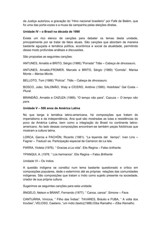 da Justiça autorizou a gravação do “Hino nacional brasileiro” por Fafá de Belém, que
foi uma das porta-vozes e a musa da campanha pelas eleições diretas.
Unidade IV – o Brasil na década de 1990
Existe um rico elenco de canções para debater os temas desta unidade,
principalmente por se tratar de fatos atuais. São canções que abordam de maneira
bastante aguçada e temática política, econômica e social da atualidade, permitindo
desse modo profundas análises e discussões.
São propostas as seguintes canções:
ANTUNES, Arnaldo e BRITO, Sérgio (1986).”Porrada” Titãs – Cabeça de dinossauro,
ANTUNES, Arnaldo;FROMER, Marcelo e BRITO, Sérgio (1989) “Comida”. Marisa
Monte – Marisa Monte.
BELLOTO, Toni (1986) “Polícia”. Titãs – Cabeça de dinossauro.
BOSCO, João; SALOMÃO, Waly e CÍCERO, Antônio (1990). Holofotes” Gal Costa –
Plural.
BRANDÃO, Arnaldo e CAZUZA (1989). “O tempo não para”. Cazuza – O tempo não
para.
Unidade V – 500 anos de América Latina
No que tange à temática latino-americana, há composições que tratam do
imperialismo e da independência, Ana qual são mostradas as lutas e resistências do
povo da América Latina, bem como a integração do Brasil no continente latino-
americano. Ao lado dessas composições encontram-se também peças folclóricas que
mostram a cultura latina.
LORCA, Garcia e PACHÓN, Ricardo (1981). “La leyenda del tiempo”. Ivan Lins –
Fagner – Traduzir-se. Participação especial de Cameron de La Isla.
PARRA, Violeta (1976). “ Gracias a La vida”. Elis Regina – Falso brilhante.
YPANQUI, A. (1976. “ Los hermanos”. Elis Regina – Falso Brilhante
Unidade VI – Os índios
A questão indígena se constitui num tema bastante questionado e crítico em
composições populares, dede o extermínio até as próprias relações das comunidades
indígenas. São composições que tratam o índio como sujeito presente na sociedade,
criador de sua própria cultura.
Sugerimos as seguintes canções para esta unidade:
ÂNGELO, Nelson e BRANT, Fernando (1977). “ Canoa, canoa”. Simone – Face.
CANTUÁRIA, Vinícius, “ Filho das Índias”. TAVARES, Bráulio e FUBA, “ A volta dos
trovões”; VELOSO, Caetano, “um índio (texto)(1986) Elba Ramalho – Elba Ramalho.
 