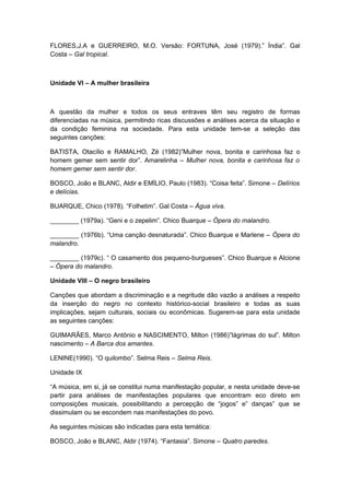 FLORES,J.A e GUERREIRO, M.O. Versão: FORTUNA, José (1979).” Índia”. Gal
Costa – Gal tropical.
Unidade VI – A mulher brasileira
A questão da mulher e todos os seus entraves têm seu registro de formas
diferenciadas na música, permitindo ricas discussões e análises acerca da situação e
da condição feminina na sociedade. Para esta unidade tem-se a seleção das
seguintes canções:
BATISTA, Otacílio e RAMALHO, Zé (1982)”Mulher nova, bonita e carinhosa faz o
homem gemer sem sentir dor”. Amarelinha – Mulher nova, bonita e carinhosa faz o
homem gemer sem sentir dor.
BOSCO, João e BLANC, Aldir e EMÌLIO, Paulo (1983). “Coisa feita”. Simone – Delírios
e delícias.
BUARQUE, Chico (1978). “Folhetim”. Gal Costa – Água viva.
________ (1979a). “Geni e o zepelim”. Chico Buarque – Ópera do malandro.
________ (1976b). “Uma canção desnaturada”. Chico Buarque e Marlene – Ópera do
malandro.
________ (1979c). “ O casamento dos pequeno-burgueses”. Chico Buarque e Alcione
– Ópera do malandro.
Unidade VIII – O negro brasileiro
Canções que abordam a discriminação e a negritude dão vazão a análises a respeito
da inserção do negro no contexto histórico-social brasileiro e todas as suas
implicações, sejam culturais, sociais ou econômicas. Sugerem-se para esta unidade
as seguintes canções:
GUIMARÃES, Marco Antônio e NASCIMENTO, Milton (1986)”lágrimas do sul”. Milton
nascimento – A Barca dos amantes.
LENINE(1990). “O quilombo”. Selma Reis – Selma Reis.
Unidade IX
“A música, em si, já se constitui numa manifestação popular, e nesta unidade deve-se
partir para análises de manifestações populares que encontram eco direto em
composições musicais, possibilitando a percepção de “jogos” e” danças” que se
dissimulam ou se escondem nas manifestações do povo.
As seguintes músicas são indicadas para esta temática:
BOSCO, João e BLANC, Aldir (1974). “Fantasia”. Simone – Quatro paredes.
 