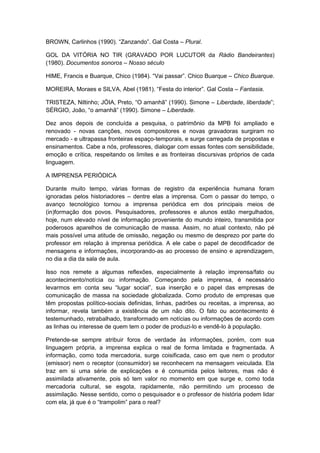 BROWN, Carlinhos (1990). “Zanzando”. Gal Costa – Plural.
GOL DA VITÓRIA NO TIR (GRAVADO POR LUCUTOR da Rádio Bandeirantes)
(1980). Documentos sonoros – Nosso século
HIME, Francis e Buarque, Chico (1984). “Vai passar”. Chico Buarque – Chico Buarque.
MOREIRA, Moraes e SILVA, Abel (1981). “Festa do interior”. Gal Costa – Fantasia.
TRISTEZA, Niltinho; JÓIA, Preto, “O amanhã” (1990). Simone – Liberdade, liberdade”;
SÉRGIO, João, “o amanhã” (1990). Simone – Liberdade.
Dez anos depois de concluída a pesquisa, o patrimônio da MPB foi ampliado e
renovado - novas canções, novos compositores e novas gravadoras surgiram no
mercado - e ultrapassa fronteiras espaço-temporais, e surge carregada de propostas e
ensinamentos. Cabe a nós, professores, dialogar com essas fontes com sensibilidade,
emoção e crítica, respeitando os limites e as fronteiras discursivas próprios de cada
linguagem.
A IMPRENSA PERIÓDICA
Durante muito tempo, várias formas de registro da experiência humana foram
ignoradas pelos historiadores – dentre elas a imprensa. Com o passar do tempo, o
avanço tecnológico tornou a imprensa periódica em dos principais meios de
(in)formação dos povos. Pesquisadores, professores e alunos estão mergulhados,
hoje, num elevado nível de informação proveniente do mundo inteiro, transmitida por
poderosos aparelhos de comunicação de massa. Assim, no atual contexto, não pé
mais possível uma atitude de omissão, negação ou mesmo de desprezo por parte do
professor em relação à imprensa periódica. A ele cabe o papel de decodificador de
mensagens e informações, incorporando-as ao processo de ensino e aprendizagem,
no dia a dia da sala de aula.
Isso nos remete a algumas reflexões, especialmente à relação imprensa/fato ou
acontecimento/notícia ou informação. Começando pela imprensa, é necessário
levarmos em conta seu “lugar social”, sua inserção e o papel das empresas de
comunicação de massa na sociedade globalizada. Como produto de empresas que
têm propostas político-sociais definidas, linhas, padrões ou receitas, a imprensa, ao
informar, revela também a existência de um não dito. O fato ou acontecimento é
testemunhado, retrabalhado, transformado em notícias ou informações de acordo com
as linhas ou interesse de quem tem o poder de produzi-lo e vendê-lo à população.
Pretende-se sempre atribuir foros de verdade às informações, porém, com sua
linguagem própria, a imprensa explica o real de forma limitada e fragmentada. A
informação, como toda mercadoria, surge coisificada, caso em que nem o produtor
(emissor) nem o receptor (consumidor) se reconhecem na mensagem veiculada. Ela
traz em si uma série de explicações e é consumida pelos leitores, mas não é
assimilada ativamente, pois só tem valor no momento em que surge e, como toda
mercadoria cultural, se esgota, rapidamente, não permitindo um processo de
assimilação. Nesse sentido, como o pesquisador e o professor de história podem lidar
com ela, já que é o “trampolim” para o real?
 