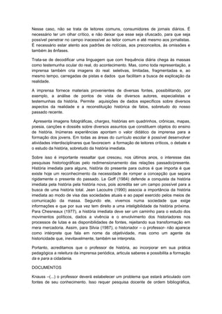 Nesse caso, não se trata de leitores comuns, consumidores de jornais diários. É
necessário ter um olhar crítico, e não deixar que esse seja ofuscado, para que seja
possível penetrar no campo inacessível ao leitor comum e até mesmo aos jornalistas.
É necessário estar atento aos padrões de notícias, aos preconceitos, às omissões e
também às ênfases.
Trata-se de decodificar uma linguagem que com frequência diária chega às massas
como testemunha ocular do real, do acontecimento. Mas, como toda representação, a
imprensa também cria imagens do real: seletivas, limitadas, fragmentadas e, ao
mesmo tempo, carregadas de pistas e dados que facilitam a busca de explicação da
realidade.
A imprensa fornece materiais provenientes de diversas fontes, possibilitando, por
exemplo, a análise de pontos de vista de diversos autores, especialistas e
testemunhas da história. Permite aquisições de dados específicos sobre diversos
aspectos da realidade e a reconstituição histórica de fatos, sobretudo do nosso
passado recente.
Apresenta imagens fotográficas, charges, histórias em quadrinhos, crônicas, mapas,
poesia, canções e dossiês sobre diversos assuntos que constituem objetos do ensino
de história. Inúmeras experiências apontam o valor didático da imprensa para a
formação dos jovens. Em todas as áreas do currículo escolar é possível desenvolver
atividades interdisciplinares que favorecem a formação de leitores críticos, o debate e
o estudo da história, sobretudo da história imediata.
Sobre isso é importante ressaltar que cresceu, nos últimos anos, o interesse das
pesquisas historiográficas pelo redimensionamento das relações passado/presente.
História imediata para alguns, história do presente para outros é que importa é que
existe hoje um reconhecimento da necessidade de romper a concepção que separa
rigidamente o presente do passado. Le Goff (1984) defende a conquista da história
imediata pela história pela história nova, pois acredita ser um campo possível para a
busca de uma história total. Jean Lacoutre (1990) associa a importância da história
imediata ao modo de visa das sociedades atuais e ao papel exercido pelos meios de
comunicação da massa. Segundo ele, vivemos numa sociedade que exige
informações e que por sua vez tem direito a uma inteligibilidade da história próxima.
Para Chesneaux (1977), a história imediata deve ser um caminho para o estudo dos
movimentos políticos, dados a vivência e o envolvimento dos historiadores nos
processos de lutas e as disponibilidades de fontes, rejeitando sua transformação em
mera mercadoria. Assim, para Silvia (1987), o historiador – o professor- não aparece
como intérprete que fala em nome da objetividade, mas como um agente da
historicidade que, inevitavelmente, também se interpreta.
Portanto, acreditamos que o professor de história, ao incorporar em sua prática
pedagógica a releitura da imprensa periódica, articula saberes e possibilita a formação
da e para a cidadania.
DOCUMENTOS
Knauss –(...) o professor deverá estabelecer um problema que estará articulado com
fontes de seu conhecimento. Isso requer pesquisa docente de ordem bibliográfica,
 