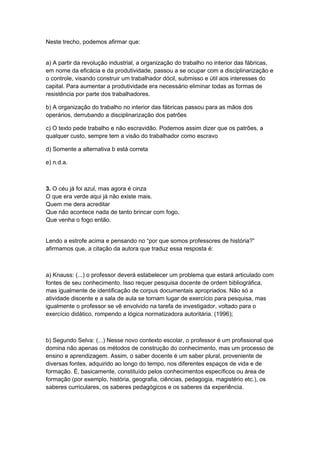 Neste trecho, podemos afirmar que:
a) A partir da revolução industrial, a organização do trabalho no interior das fábricas,
em nome da eficácia e da produtividade, passou a se ocupar com a disciplinarização e
o controle, visando construir um trabalhador dócil, submisso e útil aos interesses do
capital. Para aumentar a produtividade era necessário eliminar todas as formas de
resistência por parte dos trabalhadores.
b) A organização do trabalho no interior das fábricas passou para as mãos dos
operários, derrubando a disciplinarização dos patrões
c) O texto pede trabalho e não escravidão. Podemos assim dizer que os patrões, a
qualquer custo, sempre tem a visão do trabalhador como escravo
d) Somente a alternativa b está correta
e) n.d.a.
3. O céu já foi azul, mas agora é cinza
O que era verde aqui já não existe mais.
Quem me dera acreditar
Que não acontece nada de tanto brincar com fogo,
Que venha o fogo então.
Lendo a estrofe acima e pensando no “por que somos professores de história?”
afirmamos que, a citação da autora que traduz essa resposta é:
a) Knauss: (...) o professor deverá estabelecer um problema que estará articulado com
fontes de seu conhecimento. Isso requer pesquisa docente de ordem bibliográfica,
mas igualmente de identificação de corpus documentais apropriados. Não só a
atividade discente e a sala de aula se tornam lugar de exercício para pesquisa, mas
igualmente o professor se vê envolvido na tarefa de investigador, voltado para o
exercício didático, rompendo a lógica normatizadora autoritária. (1996);
b) Segundo Selva: (...) Nesse novo contexto escolar, o professor é um profissional que
domina não apenas os métodos de construção do conhecimento, mas um processo de
ensino e aprendizagem. Assim, o saber docente é um saber plural, proveniente de
diversas fontes, adquirido ao longo do tempo, nos diferentes espaços de vida e de
formação. É, basicamente, constituído pelos conhecimentos específicos ou área de
formação (por exemplo, história, geografia, ciências, pedagogia, magistério etc.), os
saberes curriculares, os saberes pedagógicos e os saberes da experiência.
 