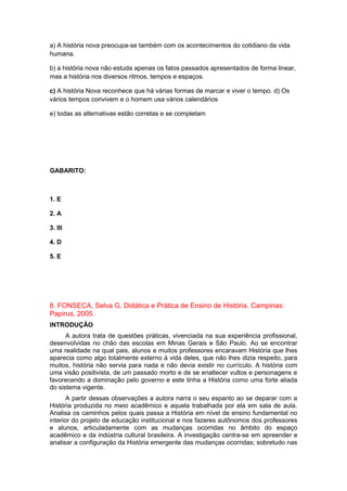 a) A história nova preocupa-se também com os acontecimentos do cotidiano da vida
humana.
b) a história nova não estuda apenas os fatos passados apresentados de forma linear,
mas a história nos diversos ritmos, tempos e espaços.
c) A história Nova reconhece que há várias formas de marcar e viver o tempo. d) Os
vários tempos convivem e o homem usa vários calendários
e) todas as alternativas estão corretas e se completam
GABARITO:
1. E
2. A
3. III
4. D
5. E
8. FONSECA, Selva G. Didática e Prática de Ensino de História. Campinas:
Papirus, 2005.
INTRODUÇÃO
A autora trata de questões práticas, vivenciada na sua experiência profissional,
desenvolvidas no chão das escolas em Minas Gerais e São Paulo. Ao se encontrar
uma realidade na qual pais, alunos e muitos professores encaravam História que lhes
aparecia como algo totalmente externo à vida deles, que não lhes dizia respeito, para
muitos, história não servia para nada e não devia existir no currículo. A história com
uma visão positivista, de um passado morto e de se enaltecer vultos e personagens e
favorecendo a dominação pelo governo e este tinha a História como uma forte aliada
do sistema vigente.
A partir dessas observações a autora narra o seu espanto ao se deparar com a
História produzida no meio acadêmico e aquela trabalhada por ela em sala de aula.
Analisa os caminhos pelos quais passa a História em nível de ensino fundamental no
interior do projeto de educação institucional e nos fazeres autônomos dos professores
e alunos, articuladamente com as mudanças ocorridas no âmbito do espaço
acadêmico e da indústria cultural brasileira. A investigação centra-se em apreender e
analisar a configuração da História emergente das mudanças ocorridas; sobretudo nas
 