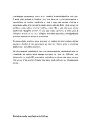 Ivor Goodson, para quem o próprio termo “disciplina” possibilita identificar distinções.
O autor inglês entende a disciplina como uma forma de conhecimento oriunda e
característica da tradição acadêmica e, para o caso das escolas primárias e
secundárias, utiliza o termo matéria escolar (school subjects). Entre nós é comum, no
cotidiano escolar, utilizar o termo “matéria”, embora não se use, nos textos oficiais
acadêmicos, “disciplina escolar” no caso dos cursos superiores, o termo usual é
“disciplina”, a qual, por sua vez, é composta de matérias específicas, correspondentes
a divisões internas das disciplinas acadêmicas.
Em seus estudos empíricos sobre a gênese e a trajetória de determinadas matérias
escolares, Goodson é mais contundente ao tratar das relações entre as disciplinas
acadêmicas e as matérias escolares.
Ele demonstra que a interferência do conhecimento acadêmico não foi benéfica para a
constituição de determinados saberes escolares, no caso de “Ciências”, que
inicialmente, no século XIX, era matéria ensinada como ciência das coisas comuns
(the science of de common things) e tinha como objetivo atender aos interesses dos
alunos.
Disciplina escolar e conhecimento histórico
 