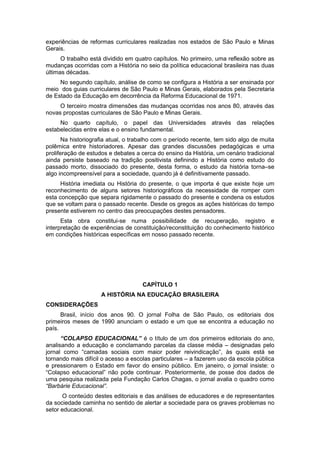 experiências de reformas curriculares realizadas nos estados de São Paulo e Minas
Gerais.
O trabalho está dividido em quatro capítulos. No primeiro, uma reflexão sobre as
mudanças ocorridas com a História no seio da política educacional brasileira nas duas
últimas décadas.
No segundo capítulo, análise de como se configura a História a ser ensinada por
meio dos guias curriculares de São Paulo e Minas Gerais, elaborados pela Secretaria
de Estado da Educação em decorrência da Reforma Educacional de 1971.
O terceiro mostra dimensões das mudanças ocorridas nos anos 80, através das
novas propostas curriculares de São Paulo e Minas Gerais.
No quarto capítulo, o papel das Universidades através das relações
estabelecidas entre elas e o ensino fundamental.
Na historiografia atual, o trabalho com o período recente, tem sido algo de muita
polêmica entre historiadores. Apesar das grandes discussões pedagógicas e uma
proliferação de estudos e debates a cerca do ensino da História, um cenário tradicional
ainda persiste baseado na tradição positivista definindo a História como estudo do
passado morto, dissociado do presente, desta forma, o estudo da história torna–se
algo incompreensível para a sociedade, quando já é definitivamente passado.
História imediata ou História do presente, o que importa é que existe hoje um
reconhecimento de alguns setores historiográficos da necessidade de romper com
esta concepção que separa rigidamente o passado do presente e condena os estudos
que se voltam para o passado recente. Desde os gregos as ações históricas do tempo
presente estiverem no centro das preocupações destes pensadores.
Esta obra constitui-se numa possibilidade de recuperação, registro e
interpretação de experiências de constituição/reconstituição do conhecimento histórico
em condições históricas específicas em nosso passado recente.
CAPÍTULO 1
A HISTÓRIA NA EDUCAÇÃO BRASILEIRA
CONSIDERAÇÕES
Brasil, início dos anos 90. O jornal Folha de São Paulo, os editoriais dos
primeiros meses de 1990 anunciam o estado e um que se encontra a educação no
país.
“COLAPSO EDUCACIONAL” é o título de um dos primeiros editoriais do ano,
analisando a educação e conclamando parcelas da classe média – designadas pelo
jornal como “camadas sociais com maior poder reivindicação”, às quais está se
tornando mais difícil o acesso a escolas particulares – a fazerem uso da escola pública
e pressionarem o Estado em favor do ensino público. Em janeiro, o jornal insiste: o
“Colapso educacional” não pode continuar. Posteriormente, de posse dos dados de
uma pesquisa realizada pela Fundação Carlos Chagas, o jornal avalia o quadro como
“Barbárie Educacional”.
O conteúdo destes editoriais e das análises de educadores e de representantes
da sociedade caminha no sentido de alertar a sociedade para os graves problemas no
setor educacional.
 