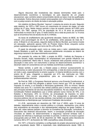 Alguns discursos são reveladores das classes dominantes neste país: o
desenvolvimento econômico e tecnológico do país depende de um projeto
educacional, caso contrário estará comprometido devido ao baixo nível de qualificação
da sociedade. Outros discursos revelam preocupações com a formação da cidadania e
com a justiça social e do direito de todos à educação pública.
Um relatório do Banco Mundial, “reprova” o sistema de ensino do país. Segundo
este relatório, de 1970 a 1987 houve um crescimento do número de vagas, na rede
pública de 2º grau, Neste mesmo período a taxa de evasão cresceu de 4,48% para
24,19%. Em 1987, apenas 37% da população de 16 a 18 anos se encontrava
matriculada no ensino de 2º grau. E neste mesmo ano o total de jovens de 7 a 14 anos
que se encontrava fora da escola era de 4,3 milhões.
As taxas de analfabetismo são igualmente elevadas. Dados do IBGE, de 1989,
indicam uma porcentagem de 20,1% de analfabetos, entre pessoas de mais de 7
anos. O Brasil é um dos países, segundo dados do Banco Mundial, que menos investe
em educação, aplicando apenas 3,6% do Produto Interno Bruto, enquanto outros
países capitalistas empregam em torno de 6% e 8% do PIB.
O papel da educação assim como as metas para o setor, estabelecidas pelo
Estado Brasileiro a partir de 1964, estiveram estritamente vinculados ao ideário de
segurança nacional e de desenvolvimento econômico.
Um exemplo foi, antes de 1964, o projeto do IPES - Instituto de Pesquisa e
Estudos Sociais, órgão representativo do empresariado com grande influência nos
governos posteriores. Maria Inês S. Souza, analisando esta proposta concluiu que a
educação é vista como “um instrumento a serviço do desenvolvimento econômico” e
deveriam estar em consonância com as medidas econômicas e políticas.
Nesse sentido, a partir daí, o Estado passa a diminuir sucessivamente os
investimentos no setor educacional. Em contrapartida, a rede de ensino privado cresce
em todo o país, especialmente no ensino superior. A mesma tendência ocorreu com o
ensino de 2º grau, chegando a responder por 41% das matrículas em 1982,
basicamente nos cursos preparatórios para as universidades e cursos
profissionalizantes noturnos.
No final de 1983, o Congresso Nacional aprovou uma Emenda Constitucional, a
partir da qual a União fica obrigada a aplicar nunca menos que 12% da receita de
impostos no ensino, e os Estados e Municípios igualmente, 25% no mínimo. Desde
meados dos anos 70, o aumento das verbas públicas para o ensino constitui-se uma
das principais bandeiras de luta dos educadores brasileiros. No seu artigo 212, a atual
Constituição Federal estabeleceu que a União aplicará nunca menos de 18%, e os
Estados e Municípios, 25% no mínimo, da arrecadação de impostos no setor
educacional. Entretanto, em seu artigo 213, fica assegurada a aplicação destes
recursos públicos não só nas escolas públicas, mas também em escolas comunitárias,
confessionais ou filantrópicas que “comprovem finalidade não-lucrativa”.
A L.D.B., sancionada em dezembro de 1961 (Lei nº 4024), após 13 anos de
debates, especialmente sobre a escola pública e a privada, representou uma vitória
dos empresários da educação e dos representantes religiosos da Igreja Católica. A
partir daí, estes setores passam a dominar os Conselhos de Educação, consultores e
executores das diretrizes educacionais. Assim, a concepção privatista de educação
vinculada ao ideário de desenvolvimento e segurança nacional embasa todo o
processo de reformas e mudanças ocorridas no período. A reforma no ensino superior
propugnada pela Lei 5540, de 28 de dezembro de 1968, seguida pelos Decretos-lei
números 464 e 477, de fevereiro de 1969, exemplificou estas dimensões.
Em 1971, o Governo completou a configuração do projeto educacional que vinha
sendo arquitetado desde 1964 e implantado mais detalhadamente desde 1968. A
 