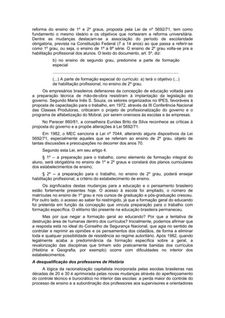 reforma do ensino de 1º e 2º graus, proposta pela Lei de nº 5692/71, tem como
fundamento o mesmo ideário e os objetivos que nortearam a reforma universitária.
Dentre as mudanças destacam-se a associação do período de escolaridade
obrigatória, prevista na Constituição Federal (7 a 14 anos) ao que passa a referir-se
como 1º grau, ou seja, o ensino de 1ª a 8ª série. O ensino de 2º grau volta-se pra a
habilitação profissional dos alunos. O texto do documento, art. 5º, diz:
b) no ensino de segundo grau, predomine a parte de formação
especial
.............................................................................................................
(...) A parte de formação especial do currículo: a) terá o objetivo (...)
de habilitação profissional, no ensino de 2º grau.
Os empresários brasileiros defensores da concepção de educação voltada para
a preparação técnica de mão-de-obra resistiram à implantação da legislação do
governo. Segundo Maria Inês S. Souza, os setores organizados no IPES, favoráveis à
proposta de capacitação para o trabalho, em 1972, através da III Conferência Nacional
das Classes Produtoras, criticaram o projeto de profissionalização do governo e o
programa de alfabetização do Mobral, por serem onerosos às escolas e às empresas.
No Parecer 860/81, a conselheira Eurides Brito da Silva reconhece as críticas à
proposta do governo e a propõe alterações à Lei 5692/71.
Em 1982, o MEC sanciona a Lei nº 7044, alterando alguns dispositivos da Lei
5692/71, especialmente aqueles que se referiam ao ensino de 2º grau, objeto de
tantas discussões e preocupações no decorrer dos anos 70.
Segundo esta Lei, em seu artigo 4.
§ 1º -- a preparação para o trabalho, como elemento de formação integral do
aluno, será obrigatória no ensino de 1º e 2º graus e constará dos planos curriculares
dos estabelecimentos de ensino;
§ 2º -- a preparação para o trabalho, no ensino de 2º grau, poderá ensejar
habilitação profissional, a critério do estabelecimento de ensino.
Os significados destas mudanças para a educação e o pensamento brasileiro
estão fortemente presentes hoje. O acesso à escola foi ampliado, o número de
matrículas no ensino de 1º grau e nos cursos de graduação e pós-graduação cresceu.
Por outro lado, o acesso ao saber foi restringido, já que a formação geral do educando
foi preterida em função da concepção que vincula preparação para o trabalho com
formação específica. O elitismo tão presente na educação brasileira permaneceu.
Mas por que negar a formação geral ao educando? Por que a tentativa de
destruição área de humanas dentro dos currículos? Inicialmente, podemos afirmar que
a resposta está no ideal do Conselho de Segurança Nacional, que agia no sentido de
controlar e reprimir as opiniões e os pensamentos dos cidadãos, de forma a eliminar
toda e qualquer possibilidade de resistência ao regime autoritário. Após 1982, quando
legalmente acaba a predominância da formação específica sobre a geral, a
revalorização das disciplinas que tinham sido praticamente banidas dos currículos
(História e Geografia, por exemplo) ocorre com dificuldades no interior dos
estabelecimentos.
A desqualificação dos professores de História
A lógica da racionalização capitalista incorporada pelas escolas brasileiras nas
décadas de 20 e 30 é aprimorada pelas novas mudanças através do aperfeiçoamento
do controle técnico e burocrático no interior das escolas: a perda maior do controle do
processo de ensino e a subordinação dos professores aos supervisores e orientadores
 