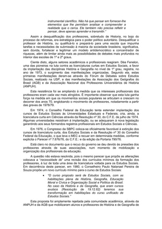 instrumental científico. Não há que pensar em fornecer-lhe
elementos que lhe permitam analisar e compreender a
realidade que o cerca. Ele também não precisa refletir e
pensar, deve apenas aprender e transmitir.”
Assim a desqualificação dos professores, sobretudo de Historia, no bojo do
processo de reformas, era estratégica para o poder político autoritário. Desqualificar o
professor de História, ou qualificá-lo e prepará-lo para uma escola que impunha
tarefas e necessidades de submissão à maioria da sociedade brasileira, significativa,
sem dúvida, fortalecer e legitimar um modelo antidemocrático e concentrador de
riquezas, além de limitar ainda mais as possibilidades de debates mais profundos no
interior das escolas de 1º e 2º graus.
Ciente disto, alguns setores acadêmicos e profissionais reagiram. Déa Fenelon,
uma das pioneiras na luta contra as licenciaturas curtas em Estudos Sociais, a favor
da implantação das disciplinas História e Geografia no nível de 1º grau, registra, no
ano de 1973, o surgimento das manifestações organizadas. Segundo ela, estas
primeiras manifestações deram-se através do Fórum de Debates sobre Estudos
Sociais, realizado na USP, e das manifestações da Associação dos Geógrafos do
Brasil (AGB) e da Associação Nacional dos Professores Universitários de História
(ANPUH).
Esta resistência foi se ampliando à medida que os interesses profissionais dos
professores eram cada vez mais atingidos. É importante observar que esta luta ganha
força na medida em que os movimentos sociais populares se articulam e crescem no
decorrer dos anos 70, englobando o movimento de professores, notadamente a partir
das greves de 1978/79.
Em 1974, o Conselho Federal de Educação tenta estender implantação dos
cursos de Estudos Sociais às Universidades Estaduais e Federais; cria, ainda, a
licenciatura curta em Ciências através da Resolução nº 30, do C.F.E. de julho de 1974.
Algumas universidades resistiram à implantação, ou se adequaram à nova legislação
garantindo aos seus formandos registros profissionais em Estudos Sociais e Ciências.
Em 1976, o Congresso da SBPC coloca-se oficialmente favorável à extinção dos
cursos de licenciatura curta, dos Estudos Sociais e da Resolução nº 30 do Conselho
Federal da Educação, o que leva o MEC a recuar em determinada medidas, conforme
explicita o Parecer nº 7.676/76, do C.F.E.: e da edição da Portaria 790/76.
Está claro no documento que o recuo do governo se deu devido às pressões dos
professores através de suas associações, num momento de mobilização e
organização dos profissionais da educação.
A questão não estava resolvida, pois o mesmo parecer que propôs as alterações
colocava a “necessidade de” uma revisão dos currículos mínimos da formação dos
professores, à luz de toda uma área de licenciatura voltada para os Estudos Sociais.
Em decorrência deste parecer, em 1980, o Conselheiro Paulo Natanael Pereira de
Souza propõe um novo currículo mínimo para o curso de Estudos Sociais:
• “O curso proposto será de Estudos Sociais, com as
habilitações plena de História, Geografia, Educação
Moral e Cívica e Organização Social e Política do Brasil.
No caso da História e da Geografia, que eram cursos
avulsos (Resolução de 19.12.62) teremos sua
transformação em habilitações do curso unificado de
Estudos Sociais.”
Esta proposta foi amplamente rejeitada pela comunidade acadêmica, através da
ANPUH e da AGB que mobilizaram alunos e professores de História e de Geografia de
 