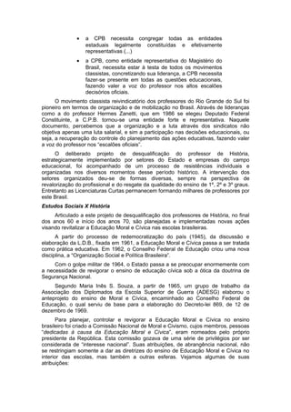 • a CPB necessita congregar todas as entidades
estaduais legalmente constituídas e efetivamente
representativas (...)
• a CPB, como entidade representativa do Magistério do
Brasil, necessita estar à testa de todos os movimentos
classistas, concretizando sua liderança, a CPB necessita
fazer-se presente em todas as questões educacionais,
fazendo valer a voz do professor nos altos escalões
decisórios oficiais.
O movimento classista reivindicatório dos professores do Rio Grande do Sul foi
pioneiro em termos de organização e de mobilização no Brasil. Através de lideranças
como a do professor Hermes Zanetti, que em 1986 se elegeu Deputado Federal
Constituinte, a C.P.B. tornou-se uma entidade forte e representativa. Naquele
documento, percebemos que a organização e a luta através dos sindicatos não
objetiva apenas uma luta salarial, e sim a participação nas decisões educacionais, ou
seja, a recuperação do controle do planejamento das ações educativas, fazendo valer
a voz do professor nos “escalões oficiais”.
O deliberado projeto de desqualificação do professor de História,
estrategicamente implementado por setores do Estado e empresas do campo
educacional, foi acompanhado de um processo de resistências individuais e
organizadas nos diversos momentos desse período histórico. A intervenção dos
setores organizados deu-se de formas diversas, sempre na perspectiva de
revalorização do profissional e do resgate da qualidade do ensino de 1º, 2º e 3º graus.
Entretanto as Licenciaturas Curtas permanecem formando milhares de professores por
este Brasil.
Estudos Sociais X História
Articulado a este projeto de desqualificação dos professores de História, no final
dos anos 60 e início dos anos 70, são planejadas e implementadas novas ações
visando revitalizar a Educação Moral e Cívica nas escolas brasileiras.
A partir do processo de redemocratização do país (1945), da discussão e
elaboração da L.D.B., fixada em 1961, a Educação Moral e Cívica passa a ser tratada
como prática educativa. Em 1962, o Conselho Federal de Educação criou uma nova
disciplina, a “Organização Social e Política Brasileira”.
Com o golpe militar de 1964, o Estado passa a se preocupar enormemente com
a necessidade de revigorar o ensino de educação cívica sob a ótica da doutrina de
Segurança Nacional.
Segundo Maria Inês S. Souza, a partir de 1965, um grupo de trabalho da
Associação dos Diplomados da Escola Superior de Guerra (ADESG) elaborou o
anteprojeto do ensino de Moral e Cívica, encaminhado ao Conselho Federal de
Educação, o qual serviu de base para a elaboração do Decreto-lei 869, de 12 de
dezembro de 1969.
Para planejar, controlar e revigorar a Educação Moral e Cívica no ensino
brasileiro foi criado a Comissão Nacional de Moral e Civismo, cujos membros, pessoas
“dedicadas à causa da Educação Moral e Cívica”, eram nomeados pelo próprio
presidente da República. Esta comissão gozava de uma série de privilégios por ser
considerada de “interesse nacional”. Suas atribuições, de abrangência nacional, não
se restringiam somente a dar as diretrizes do ensino de Educação Moral e Cívica no
interior das escolas, mas também a outras esferas. Vejamos algumas de suas
atribuições:
 
