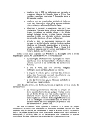 • colaborar com o CFE na elaboração dos currículos e
programas básicos de Educação Moral e Cívica; fixar
medidas específicas referentes À Educação Moral e
Cívica extra-escolar;
• colaborar com as organizações sindicais de todos os
graus para desenvolver e intensificar as suas atividades
relacionadas com a Educação Moral e Cívica;
• influenciar e convocar à cooperação, para servir aos
objetivos da Educação Moral e Cívica, as instituições de
órgãos formadores de opinião pública e de difusão
cultural, inclusive jornais, revistas, teatros, cinemas,
estações de rádio e de televisão, entidades esportivas,
de recreação, de classe e órgãos profissionais;
• articular-se com as autoridades responsáveis pela
censura, no âmbito federal e estadual, tendo em vista a
influência da Educação assistemática; e implantar e
manter a doutrina de Educação Moral e Cívica (...),
articulando-se para esse fim com as autoridades civis e
militares de todos os níveis de governo.
Estas noções estão explícitas nas finalidades da Educação Moral e Cívica
traçadas pelo Estado. No Decreto 68.065/71, podemos destacar:
• a preservação, o fortalecimento e a projeção dos valores
espirituais e éticos da nacionalidade; o fortalecimento da
unidade nacional e do sentimento de solidariedade
humana;
• o culto à Pátria, aos seus símbolos, tradições,
instituições e aos grandes vultos de sua história;
• o preparo do cidadão para o exercício das atividades
cívicas com fundamento na moral, no patriotismo e na
ação construtiva visando o bem comum;
• o culto da obediência à Lei, da fidelidade ao trabalho e
da integração na comunidade.
Além dos atos cívicos, dos desfiles suntuosos, a legislação previa a criação de
centros cívicos:
• de interesse particularmente relevante é a criação, em
todos os estabelecimentos de qualquer nível de ensino,
de um Centro Cívico (que nas escolas superiores se
chamará “Centro Superior de Civismo”), destinado à
coordenação das atividades de Educação Moral e Cívica
e à sua irradiação na comunidade local. O diretor do
estabelecimento de ensino designará um professor para
ser o orientador do Centro Cívico.
Os dois documentos acima apontam a extensão e o caráter do projeto
disciplinador ao qual foram submetidas às atividades escolares. De um lado, era
reprimido tudo aquilo que se subvertesse “a moral e a ordem pública”. Ao mesmo
tempo, os valores desta moral e desta ordem eram apresentados como universais e
indiscutíveis e, portanto, todo ato ou pensamento que contestasse ou apenas
discordasse da moral implantada era uma subversão e, portanto um crime.
 