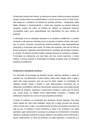 O historiador francês Henri Moniot, ao debruçar-se sobre a História enquanto disciplina
escolar, pondera sobre suas especificidades, e conclui que seu ensino, no final do séc.
XIX assegurou a existência da História em grandes períodos – Antiguidade, Idade
Média, Moderna e Contemporânea –, criada para organizar os estudos históricos
escolares, acabou por definir as divisões da “cadeira” ou disciplinas históricas
universitárias assim como especialidades dos historiadores em seus campos de
pesquisa.
A articulação entre as disciplinas escolares e as disciplinas acadêmicas é, portanto
complexa, e não pode ser entendida como um processo mecânico e linear, pelo qual o
que se produz, enquanto conhecimento histórico-acadêmico seja necessariamente
transmitido e incorporado pela escola. Os hiatos são evidentes, mas não se trata de
buscar superá-los, integrando automaticamente as novidades das temáticas históricas
às escolas. Os objetivos diversos impõem seleções diversas de conteúdos e métodos.
A formação de professores, por outro lado, vem dos cursos superiores, e nesse
sentido, é preciso entender a necessidade de diálogo constante entre as disciplinas
escolares e acadêmicas.
Professores e disciplinas escolares
Por intermédio da concepção de disciplina escolar, podemos identificar o papel do
professor em sua elaboração e prática efetiva. Cabe então indagar sobre a ação e
poder dele nesse processo, uma vez que há vários sujeitos na constituição da
disciplina escolar: desde o Estado e suas determinações curriculares ate os
intelectuais universitários e técnicos educacionais, passando pela comunidade escolar
composta de diretores, inspetores e supervisores escolares e pelos pais de alunos
que, muitas vezes, se rebelam contra determinados conteúdos e métodos dos
professores, forçando-os a recuar em suas propostas inovadoras.
O papel do professor na constituição das disciplinas merece destaque. Sua ação
nessa direção tem sido muito analisada, sendo ele o sujeito principal dos estudos
sobre currículo real, ou seja, o que efetivamente acontece nas escolas e se prática na
sala de aula. O professor é quem transforma o saber a ser ensinado e em saber
aprendido, ação fundamental no processo de produção do conhecimento. Conteúdos,
métodos e avaliação constroem-se nesse cotidiano e nas relações entre professores e
alunos. Efetivamente, no ofício do professor um saber específico é constituído, e a
 