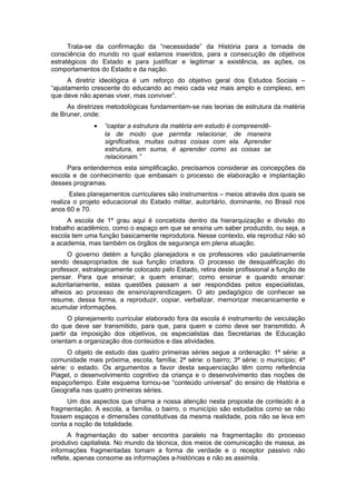 Trata-se da confirmação da “necessidade” da História para a tomada de
consciência do mundo no qual estamos inseridos, para a consecução de objetivos
estratégicos do Estado e para justificar e legitimar a existência, as ações, os
comportamentos do Estado e da nação.
A diretriz ideológica é um reforço do objetivo geral dos Estudos Sociais –
“ajustamento crescente do educando ao meio cada vez mais amplo e complexo, em
que deve não apenas viver, mas conviver”.
As diretrizes metodológicas fundamentam-se nas teorias de estrutura da matéria
de Bruner, onde:
• “captar a estrutura da matéria em estudo é compreendê-
la de modo que permita relacionar, de maneira
significativa, muitas outras coisas com ela. Aprender
estrutura, em suma, é aprender como as coisas se
relacionam.”
Para entendermos esta simplificação, precisamos considerar as concepções da
escola e de conhecimento que embasam o processo de elaboração e implantação
desses programas.
Estes planejamentos curriculares são instrumentos – meios através dos quais se
realiza o projeto educacional do Estado militar, autoritário, dominante, no Brasil nos
anos 60 e 70.
A escola de 1º grau aqui é concebida dentro da hierarquização e divisão do
trabalho acadêmico, como o espaço em que se ensina um saber produzido, ou seja, a
escola tem uma função basicamente reprodutora. Nesse contexto, ela reproduz não só
a academia, mas também os órgãos de segurança em plena atuação.
O governo detém a função planejadora e os professores vão paulatinamente
sendo desapropriados de sua função criadora. O processo de desqualificação do
professor, estrategicamente colocado pelo Estado, retira deste profissional a função de
pensar. Para que ensinar; a quem ensinar; como ensinar e quando ensinar:
autoritariamente, estas questões passam a ser respondidas pelos especialistas,
alheios ao processo de ensino/aprendizagem. O ato pedagógico de conhecer se
resume, dessa forma, a reproduzir, copiar, verbalizar, memorizar mecanicamente e
acumular informações.
O planejamento curricular elaborado fora da escola é instrumento de veiculação
do que deve ser transmitido, para que, para quem e como deve ser transmitido. A
partir da imposição dos objetivos, os especialistas das Secretarias de Educação
orientam a organização dos conteúdos e das atividades.
O objeto de estudo das quatro primeiras séries segue a ordenação: 1ª série: a
comunidade mais próxima, escola, família; 2ª série: o bairro; 3ª série: o município; 4ª
série: o estado. Os argumentos a favor desta sequenciação têm como referência
Piaget, o desenvolvimento cognitivo da criança e o desenvolvimento das noções de
espaço/tempo. Este esquema tornou-se “conteúdo universal” do ensino de História e
Geografia nas quatro primeiras séries.
Um dos aspectos que chama a nossa atenção nesta proposta de conteúdo é a
fragmentação. A escola, a família, o bairro, o município são estudados como se não
fossem espaços e dimensões constitutivas da mesma realidade, pois não se leva em
conta a noção de totalidade.
A fragmentação do saber encontra paralelo na fragmentação do processo
produtivo capitalista. No mundo da técnica, dos meios de comunicação de massa, as
informações fragmentadas tomam a forma de verdade e o receptor passivo não
reflete, apenas consome as informações a-históricas e não as assimila.
 