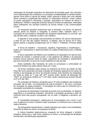 valorização da formação específica em detrimento da formação geral. Isto redundou
numa fragmentação dos conteúdos e no privilegiar da alfabetização no sentido restrito,
apenas como leitura e escrita de sílabas, letras, palavras e textos sem uma reflexão
sobre o sentido e o significado dos mesmos. A “matemática moderna”: contar, realizar
as quatro operações e memorizar a tabuada, descolados da vivência de alunos e
professores. História e Geografia (Estudos Sociais) tornaram-se apêndices, lembradas
pelos professores nos períodos próximos às provas oficiais e nas comemorações
cívicas.
As mudanças operadas contribuíram para a formação, nos alunos, de algumas
atitudes diante da História e Geografia. A primeira delas, bastante séria, é a
concepção de que História e Geografia são disciplinas dispensáveis no currículo, que
não serviam para o vestibular ou para o seu cotidiano.
A segunda é uma posição auto-excludente da História. Os alunos interiorizaram
a ideia de que não são sujeitos históricos. A História, para os alunos da 5ª série,
estuda apenas o passado protagonizado por D. Pedro I, Tiradentes, Princesa Isabel
etc.
A forma de trabalhar – mecanicista, repetitiva, fragmentada e simplificadora –
acabou por menosprezar o desenvolvimento de noções fundamentais para a reflexão
histórica.
O aluno expectador da História é por excelência um expectador em sala de aula.
A prática de receber o conteúdo pronto, a não exigência de reflexão e da pesquisa
produziu alunos passivos frente ao saber, copiadores de anotações e questionários
que eram devolvidos na prova tal e qual recebidos em sala de aula.
Estes resultados dão indicações de como se processava a continuidade do
ensino de História nas quatro últimas séries do 1º grau.
Os temas escolhidos pelos autores do programa de ensino do estado de São
Paulo têm como parâmetro principal a diluição de conteúdos específicos do campo da
História e da Geografia em torno dos Estudos Sociais. Esta disciplina foi implantada
em todas as áreas do 1º grau até 1977, quando então, através da Resolução SE
139/77, se reintroduziu História na 7ª e 8ª série, porém mantendo-se Estudos Sociais
na 5ª e 6ª até 1981.
Os conteúdos de História e Geografia para a 5ª série privilegiam dois problemas
principais. De um lado, “os fundamentos da cultura brasileira” e, de outro, o processo
de “ocupação do espaço brasileiro”. A concepção de cultura aqui se confunde com a
concepção racionalista de civilização.
O processo de colonização é estudado de acordo com as atividades, os objetivos
específicos e os problemas propostos, abordando a sociedade açucareira a partir do
confronto entre dois grupos: portugueses, por um lado, e indígenas e africanos, por
outro.
A “mentalidade portuguesa”, voltada para as “preocupações com o lucro” e com
uma “tendência em evitar o trabalho braçal” prevaleceu no confronto com a cultura dos
negros africanos.
Os portugueses representavam o estado realizado que impôs a sua mentalidade,
formando as bases da cultura, do progresso do Brasil.
A cultura brasileira desenvolveu-se ocupando de forma desigual o território
brasileiro, sendo que o “meio físico colaborou ou limitou” a manutenção de atividades
econômicas e de distribuição populacional.
 