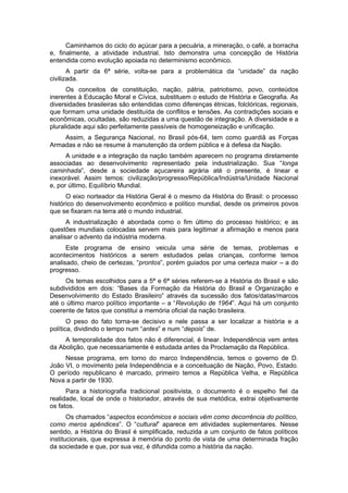 Caminhamos do ciclo do açúcar para a pecuária, a mineração, o café, a borracha
e, finalmente, a atividade industrial. Isto demonstra uma concepção de História
entendida como evolução apoiada no determinismo econômico.
A partir da 6ª série, volta-se para a problemática da “unidade” da nação
civilizada.
Os conceitos de constituição, nação, pátria, patriotismo, povo, conteúdos
inerentes à Educação Moral e Cívica, substituem o estudo de História e Geografia. As
diversidades brasileiras são entendidas como diferenças étnicas, folclóricas, regionais,
que formam uma unidade destituída de conflitos e tensões. As contradições sociais e
econômicas, ocultadas, são reduzidas a uma questão de integração. A diversidade e a
pluralidade aqui são perfeitamente passíveis de homogeneização e unificação.
Assim, a Segurança Nacional, no Brasil pós-64, tem como guardiã as Forças
Armadas e não se resume à manutenção da ordem pública e à defesa da Nação.
A unidade e a integração da nação também aparecem no programa diretamente
associadas ao desenvolvimento representado pela industrialização. Sua “longa
caminhada”, desde a sociedade açucareira agrária até o presente, é linear e
inexorável. Assim temos: civilização/progresso/República/Indústria/Unidade Nacional
e, por último, Equilíbrio Mundial.
O eixo norteador da História Geral é o mesmo da História do Brasil: o processo
histórico do desenvolvimento econômico e político mundial, desde os primeiros povos
que se fixaram na terra até o mundo industrial.
A industrialização é abordada como o fim último do processo histórico; e as
questões mundiais colocadas servem mais para legitimar a afirmação e menos para
analisar o advento da indústria moderna.
Este programa de ensino veicula uma série de temas, problemas e
acontecimentos históricos a serem estudados pelas crianças, conforme temos
analisado, cheio de certezas, “prontos”, porém guiados por uma certeza maior – a do
progresso.
Os temas escolhidos para a 5ª e 6ª séries referem-se à História do Brasil e são
subdivididos em dois: “Bases da Formação da História do Brasil e Organização e
Desenvolvimento do Estado Brasileiro” através da sucessão dos fatos/datas/marcos
até o último marco político importante – a “Revolução de 1964”. Aqui há um conjunto
coerente de fatos que constitui a memória oficial da nação brasileira.
O peso do fato torna-se decisivo e nele passa a ser localizar a história e a
política, dividindo o tempo num “antes” e num “depois” de.
A temporalidade dos fatos não é diferencial, é linear. Independência vem antes
da Abolição, que necessariamente é estudada antes da Proclamação da República.
Nesse programa, em torno do marco Independência, temos o governo de D.
João VI, o movimento pela Independência e a conceituação de Nação, Povo, Estado.
O período republicano é marcado, primeiro temos a República Velha, e República
Nova a partir de 1930.
Para a historiografia tradicional positivista, o documento é o espelho fiel da
realidade, local de onde o historiador, através de sua metódica, extrai objetivamente
os fatos.
Os chamados “aspectos econômicos e sociais vêm como decorrência do político,
como meros apêndices”. O “cultural” aparece em atividades suplementares. Nesse
sentido, a História do Brasil é simplificada, reduzida a um conjunto de fatos políticos
institucionais, que expressa à memória do ponto de vista de uma determinada fração
da sociedade e que, por sua vez, é difundida como a história da nação.
 