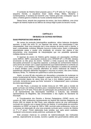 O conteúdo de História Geral proposto para a 7ª e 8ª série do 1º grau segue o
esquema francês, a sequência linear: Idade Antiga, Média, Moderna e
Contemporânea. A tentativa de transmitir uma “história geral das civilizações” aqui é
clara; a história geral é a história do mundo ocidental desenvolvido.
Dessa forma, através dos programas de ensino, dos livros didáticos, uma única
imagem de história impõe-se ao silêncio da criança frágil e pobre do terceiro mundo.
CAPÍTULO 3
EM BUSCA DE OUTRAS HISTÓRIAS:
DUAS PROPOSTAS DOS ANOS 80
No campo da produção historiográfica acadêmica, vários balanços divulgados
apontam, a partir dos anos 70, um repensar dos temas, dos pressupostos e das
interpretações. Esta nova produção traz à tona estudos de temas como a família, o
lazer, a sexualidade, mulheres, feitiçaria, loucura e muitos outros. Assim, a bibliografia
especializada passa a revelar uma ampliação do universo dos objetos e dos
documentos, uma diversidade de interpretações que nos possibilita apreender
múltiplas leituras do social.
O repensar do ensino de História ganha espaços em associações científicas
como ANPUH, SBPC; associações sindicais como APOESP-SP e UTE-MG; debates
envolvendo os três graus de ensino. Também a mídia ocupa-se dos debates. As
discussões priorizaram os seguintes aspectos: a produção de conhecimento histórico
como forma de romper com o papel reprodutivista que tradicionalmente é conferido ao
1º e 2º graus; o livro didático: o significado de sua utilização e a análise dos conteúdo;
o ensino temático como proposta alternativa ao ensino tradicional de História e
experiências utilizando diferentes linguagens e recursos no ensino, tais como música,
literatura, filmes, TV, histórias em quadrinhos e outros documentos.
Assim, os anos 80 são marcados por discussões e propostas de mudanças no
ensino fundamental de História. Resgatar o papel da História no currículo passa a ser
tarefa primordial depois de vários anos em que o livro didático assumiu a forma
curricular, tornando-se quase que fonte “exclusiva” e “indispensável” para o processo
de ensino-aprendizagem.
Em São Paulo, o processo de revisão iniciou-se em 1983, para a revisão de
grade curricular com ênfase prioritária para o restabelecimento imediato de História e
Geografia na 5ª e 6ª série. Previa além da participação dos professores da rede oficial,
a de representantes das Associações Científicas e Culturais, das entidades
representativas do Magistério, das Universidades e dos órgãos da Secretaria da
Educação.
A ”Coordenadoria dos Estudos e Normas Pedagógicas (CENP) reuniu, em
outubro de 1984, professores representantes de História das diversas Delegacias de
Ensino (DE) do estado de São Paulo, para reflexões acerca de uma reformulação
curricular em conjunto com a equipe técnica de História. A continuidade de encontros
realizados na CENP, ao longo de 1985 e 1986, reunindo estes professores, iniciou-se
o processo de elaboração de uma nova proposta curricular para o ensino de História
no 1º e 2º graus”. Foram elaboradas duas versões, que, após serem avaliadas,
resultaram numa terceira versão preliminar, publicada em 1986.
Este processo insere-se no contexto de redemocratização das instituições
públicas, especialmente as escolas, durante a gestão dos governadores eleitos pelo
 