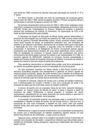 voto direto em 1982, momento de intensas lutas pela valorização em nível de 1º, 2º e
3º graus.
Em Minas Gerais, a discussão em torno da necessidade de mudanças ganha
força a partir de 1983 e 1984, sendo divulgadas durante o Primeiro Congresso Mineiro
de Educação no período de agosto a outubro de 1983.
No período compreendido entre os anos de 1984 e 1985, foram realizados vários
encontros e congressos promovidos pelas Universidades, Delegacias de Ensino e pela
UTE-MG (União dos Trabalhadores do Ensino). Registra-se também a presença
decisiva dos professores de História no movimento, na organização da UTE e em
todas as lutas empreendidas pela entidade.
A Secretaria de Estado da Educação de Minas Gerais apenas desencadeou o
processo de reformulação dos currículos em setembro de 1986, poucos meses antes
do final do governo Tancredo Neves/Hélio Garcia. Houve inúmeras críticas: primeira
crítica disse respeito ao tempo; os professores entendiam que, nas condições de
trabalho a que estavam submetidos, precisavam de um tempo maior para a discussão
e elaboração de uma nova proposta; a segunda crítica foi remetida à forma de
convocação. A Secretaria e as Delegacias de Ensino convocaram apenas alguns
professores que desenvolviam projetos em suas áreas específicas; houve críticas à
falta de divulgação do processo. A grande maioria dos professores não tomou
conhecimento da reformulação curricular de História a ser implementada. Em 1986, no
encontro regional da ANPUH-SP, realizada na Unicamp, durante apresentação e
debate da Primeira Versão da Proposta Curricular de História, o processo de difusão e
debate da mesma foi alvo de críticas da parte dos professores.
Esta aparência democrática na verdade tenta ocultar uma forma atropelada de
se resolver as questões ligadas ao ensino e à educação de uma forma geral.
Os dois processos ocorridos em Minas Gerais e São Paulo revelam que a
estrutura burocrática ocupada com planejamento e gerência do ensino, apesar de
reestruturações constantes, apesar de contar também com o trabalho de profissionais
com tradição no debate educacional, não se desvencilhou de instrumentos e métodos
próprios do período auge do controle técnico-burocrático-militar.
O desafio foi colocado, trata-se de romper com a divisão de trabalho intelectual,
com a hierarquização de funções e tarefas e com uma concepção de saber e de
produção de saber que tem profundas raízes na tradição acadêmica.
A escola, de acordo com as propostas, deixa de ser mero “aparelho ideológico
do estado”, ou “espaço neutro de difusão do saber” e passa a assumir a tarefa de
produtora de saber. Professores e alunos superam a condição de meros
expectadores, receptáculos de um saber produzido em outras esferas e assumem o
trabalho pedagógico como reflexão, como pesquisa.
A concepção de educação explícita nas propostas exige a construção de nova
mentalidade a respeito do papel da escola, de sua função social e, mais que isso, a
construção de uma nova concepção a respeito do que, como, para que ensinar
História, tendo claro para quem se ensinar hoje, especialmente nas escolas públicas
do Estado.
Redimensionar o papel da escola fundamental e da universidade na perspectiva
de romper com a hierarquização do trabalho acadêmico significa discutir um dos
pontos mais difíceis de ser enfrentado – o lugar social da ciência.
Segundo Chauí, produzir saber é um trabalho cuja tarefa é elevar à dimensão do
conceito uma situação de não-saber, a experiência imediata cuja obscuridade pede o
trabalho de clarificação. Nessa perspectiva, segurança e objetividade são valores que
pesam menos.
 