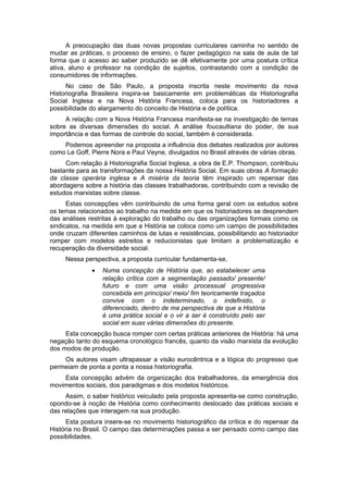 A preocupação das duas novas propostas curriculares caminha no sentido de
mudar as práticas, o processo de ensino, o fazer pedagógico na sala de aula de tal
forma que o acesso ao saber produzido se dê efetivamente por uma postura crítica
ativa, aluno e professor na condição de sujeitos, contrastando com a condição de
consumidores de informações.
No caso de São Paulo, a proposta inscrita neste movimento da nova
Historiografia Brasileira inspira-se basicamente em problemáticas da Historiografia
Social Inglesa e na Nova História Francesa, coloca para os historiadores a
possibilidade do alargamento do conceito de História e de política.
A relação com a Nova História Francesa manifesta-se na investigação de temas
sobre as diversas dimensões do social. A análise foucaultiana do poder, de sua
importância e das formas de controle do social, também é considerada.
Podemos apreender na proposta a influência dos debates realizados por autores
como Le Goff, Pierre Nora e Paul Veyne, divulgados no Brasil através de várias obras.
Com relação à Historiografia Social Inglesa, a obra de E.P. Thompson, contribuiu
bastante para as transformações da nossa História Social. Em suas obras A formação
da classe operária inglesa e A miséria da teoria têm inspirado um repensar das
abordagens sobre a história das classes trabalhadoras, contribuindo com a revisão de
estudos marxistas sobre classe.
Estas concepções vêm contribuindo de uma forma geral com os estudos sobre
os temas relacionados ao trabalho na medida em que os historiadores se desprendem
das análises restritas à exploração do trabalho ou das organizações formais como os
sindicatos, na medida em que a História se coloca como um campo de possibilidades
onde cruzam diferentes caminhos de lutas e resistências, possibilitando ao historiador
romper com modelos estreitos e reducionistas que limitam a problematização e
recuperação da diversidade social.
Nessa perspectiva, a proposta curricular fundamenta-se,
• Numa concepção de História que, ao estabelecer uma
relação crítica com a segmentação passado/ presente/
futuro e com uma visão processual progressiva
concebida em princípio/ meio/ fim teoricamente traçados
convive com o indeterminado, o indefinido, o
diferenciado, dentro de ma perspectiva de que a História
é uma prática social e o vir a ser é construído pelo ser
social em suas várias dimensões do presente.
Esta concepção busca romper com certas práticas anteriores de História: há uma
negação tanto do esquema cronológico francês, quanto da visão marxista da evolução
dos modos de produção.
Os autores visam ultrapassar a visão eurocêntrica e a lógica do progresso que
permeiam de ponta a ponta a nossa historiografia.
Esta concepção advém da organização dos trabalhadores, da emergência dos
movimentos sociais, dos paradigmas e dos modelos históricos.
Assim, o saber histórico veiculado pela proposta apresenta-se como construção,
opondo-se à noção de História como conhecimento deslocado das práticas sociais e
das relações que interagem na sua produção.
Esta postura insere-se no movimento historiográfico da crítica e do repensar da
História no Brasil. O campo das determinações passa a ser pensado como campo das
possibilidades.
 