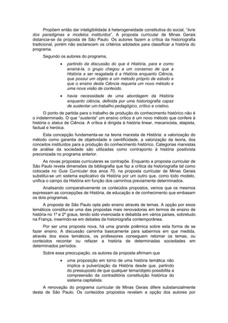 Propõem então dar inteligibilidade à heterogeneidade constitutiva do social, “livre
dos paradigmas e modelos instituídos”. A proposta curricular de Minas Gerais
distancia-se da proposta de São Paulo. Os autores fazem a crítica da historiografia
tradicional, porém não esclarecem os critérios adotados para classificar a história do
programa.
Segundo os autores do programa,
• partindo da discussão do que é História, para e como
ensiná-la, o grupo chegou a um consenso de que a
História a ser resgatada é a História enquanto Ciência,
que possui um objeto e um método próprio de estudo e
que o ensino desta Ciência requeria um novo método e
uma nova visão de conteúdo.
• havia necessidade de uma abordagem da História
enquanto ciência, definida por uma historiografia capaz
de sustentar um trabalho pedagógico, crítico e criativo.
O ponto de partida para o trabalho de produção do conhecimento histórico não é
o indeterminado. O que “sustenta” um ensino crítico é um novo método que confere à
história o status de Ciência. A crítica é dirigida à história linear, mecanicista, etapista,
factual e heróica.
Esta concepção fundamenta-se na teoria marxista de História: a valorização do
método como garantia de objetividade e cientificidade, a valorização da teoria, dos
conceitos instituídos para a produção do conhecimento histórico. Categorias marxistas
de análise da sociedade são utilizadas como contraponto à história positivista
preconizada no programa anterior.
As novas propostas curriculares se contrapõe. Enquanto a proposta curricular de
São Paulo revela dimensões da bibliografia que faz a crítica da historiografia tal como
colocada no Guia Curricular dos anos 70, na proposta curricular de Minas Gerais
substitui-se um sistema explicativo da História por um outro que, como todo modelo,
unifica o campo da História em função dos caminhos previamente determinados.
Analisando comparativamente os conteúdos propostos, vemos que os mesmos
expressam as concepções de História, de educação e de conhecimento que embasam
os dois programas.
A proposta de São Paulo opta pelo ensino através de temas. A opção por eixos
temáticos constitui-se uma das propostas mais renovadoras em termos de ensino de
história no 1º e 2º graus, tendo sido vivenciada e debatida em vários países, sobretudo
na França, inserindo-se em debates da historiografia contemporânea.
Por ser uma proposta nova, há uma grande polêmica sobre esta forma de se
fazer ensino. A discussão caminha basicamente para sabermos em que medida,
através dos eixos temáticos, os professores conseguem retomar os temas, ou
conteúdos recontar ou refazer a história de determinadas sociedades em
determinados períodos.
Sobre essa preocupação, os autores da proposta afirmam que
• uma proposição em torno de uma história temática não
implica a pulverização da História desde que, partindo
do pressuposto de que qualquer tema/objeto possibilita a
compreensão da contraditória constituição histórica do
sistema capitalista.
A renovação do programa curricular de Minas Gerais difere substancialmente
desta de São Paulo. Os conteúdos propostos revelam a opção dos autores por
 