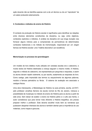 ação docente não se identifica apenas com a de um técnico ou de um “reprodutor” de
um saber produzido externamente.
2. Conteúdos e métodos de ensino de História
O contexto da produção da Historia escolar é significativo para identificar as relações
entre diversos elementos constituintes da disciplina, ou seja, entre objetivos,
conteúdos explícitos e métodos. A análise da disciplina em sua longa duração visa
fornecer alguns indícios para a compreensão da permanência de determinados
conteúdos tradicionais e do método da memorização, responsável por um slogan
famoso da História escolar: uma “matéria decorativa” por excelência.
Memorização no processo de aprendizagem
Um modelo de livro didático muito utilizado em variadas escolas era o catecismo, e
muitos textos de História destinados a criança seguiam o mesmo molde. A História,
segundo o método do catecismo, era representada por perguntas e respostas, e assim
os alunos deviam repetir oralmente, ou por escrito, exatamente as respostas do livro.
Como castigo, pela imprecisão dos termos ou esquecimento de algumas palavras,
recebia a famosa palmatória ou férula. O sistema de avaliação era associado a
castigos físicos.
Uma obra interessante, a Metodologia da História na aula primária, escrita, em1917,
pelo professor Jonathas Serrano da escola normal do Rio de Janeiro, indicava a
possibilidade de mudanças no método do ensino de História para os alunos a partir de
sete anos. Sem deixar de exaltar o ensino da História pátria e o culto aos heróis, o
autor considerava que para tornar mais eficiente a História biográfica, era preciso
preparar melhor o professor. Este deveria escolher muito bem as narrativas que
pudessem despertar interesse dos alunos e também atentar para a importância do uso
materiais, como mapas e gravuras.
 