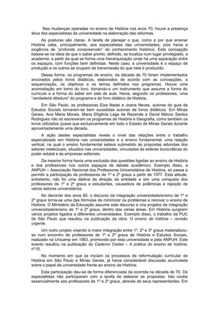 Nas mudanças operadas no ensino de História nos anos 70, houve a presença
ativa dos especialistas da universidade na elaboração das reformas.
As posturas são claras. A tarefa de planejar o que, como e por que ensinar
História cabe, principalmente, aos especialistas das universidades, pois havia a
exigência de “profunda compreensão” do conhecimento histórico. Esta concepção
baseia-se na ideia de que o saber pronto, definido, se localiza num lugar privilegiado, a
academia, a partir da qual se forma uma hierarquização onde há uma separação entre
os espaços, com funções bem definidas. Neste caso, a universidade é o espaço de
produção e os outros se ocupam da transmissão do que nela é produzido.
Dessa forma, os programas de ensino, da década de 70 foram implementados
ancorados pelos livros didáticos, elaborados de acordo com as concepções, a
sequenciação, os objetivos e os temas definidos nos programas. Houve uma
acomodação em torno do livro, tornando-o um instrumento que assume a forma do
currículo e a forma do saber em sala de aula. Havia, segundo os professores, uma
“verdadeira ditadura” do programa e do livro didático de História.
Em São Paulo, as professoras Elza Nadai e Joana Neves, autoras do guia de
Estudos Sociais tornaram-se bem sucedidas autoras de livros didáticos. Em Minas
Gerais, Ana Maria Morais, Maria Efigênia Lage de Rezende e David Márcio Santos
Rodrigues não só escreveram os programas de História e Geografia, como também os
livros utilizados quase que exclusivamente em todo o Estado de Minas Gerais durante
aproximadamente uma década.
A ação destes especialistas revela o nível das relações entre o trabalho
especializado em História nas universidades e o ensino fundamental, uma relação
vertical, na qual o ensino fundamental estava submetido às propostas advindas dos
setores intelectuais, situados nas universidades, vinculadas às esferas burocráticas do
poder estatal e às empresas editoriais.
Da mesma forma havia uma exclusão das questões ligadas ao ensino de História
e dos professores nos outros espaços de debate acadêmico. Exemplo disso, a
ANPUH – Associação Nacional dos Professores Universitários de História, só passa a
permitir a participação de professores de 1º e 2º graus a partir de 1977. Esta atitude,
entretanto, não foi uma dádiva da direção da entidade e sim uma conquista dos
professores de 1º e 2º graus e estudantes, causadora de polêmicas e rejeição de
vários setores universitários.
No decorrer dos anos 80, o discurso da integração universidade/ensino de 1º e
2º graus torna-se uma das fórmulas de minimizar os problemas e renovar o ensino de
História. O Ministério da Educação assume este discurso e cria projetos de integração
universidade/ensino de 1º e 2º graus, dentro das várias áreas. Em História surgiram
vários projetos ligados a diferentes universidades. Exemplo disso, o trabalho da PUC
de São Paulo que resultou na publicação da obra: O ensino de história – revisão
urgente.
Um outro projeto visando à maior integração entre 1º, 2º e 3º graus materializou-
se num encontro de professores de 1º e 2º graus de História e Estudos Sociais,
realizado na Unicamp em 1983, promovido por esta universidade e pela ANPUH. Este
evento resultou na publicação do Caderno Cedes – A prática do ensino de história,
nº10.
No momento em que se iniciam os processos de reformulação curricular de
História em São Paulo e Minas Gerais, já havia considerável discussão acumulada
sobre o papel da universidade frente ao ensino de História.
Esta participação deu-se de forma diferenciada da ocorrida na década de 70. Os
especialistas não participaram com a tarefa de elaborar as propostas. Isto coube
essencialmente aos professores de 1º e 2º graus, através de seus representantes. Em
 