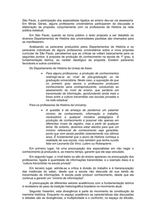 São Paulo, a participação dos especialistas ligados ao ensino deu-se via assessoria.
Em Minas Gerais, alguns professores universitários participaram da discussão e
elaboração da proposta, conjuntamente com os professores de História da rede
pública estadual.
Em São Paulo, quando se torna público o texto proposto a ser debatido os
diversos Departamentos de História das universidades paulistas são chamados para
se manifestarem.
Analisando os pareceres produzidos pelos Departamentos de História e os
pareceres individuais de alguns professores universitários sobre a nova proposta
curricular de São Paulo, percebemos que as críticas se voltam basicamente para os
seguintes pontos: à proposta de produção do conhecimento na escola de 1º grau, à
fundamentação teórica, ao caráter ideológico da proposta. Existem pareceres
favoráveis e outros contrários.
Do Departamento de História da Unesp de Assis:
• Para alguns professores, a produção de conhecimentos
restringir-se-ia ao nível de pós-graduação ou da
graduação universitária. Neste caso, a suposição de que
no primeiro grau alunos e professores produzam
conhecimento seria contraproducente, conduzindo ao
abaixamento do nível de ensino, que perderia em
transmissão de informação, aprofundando ainda mais o
fosso entre a cultura transmitida nas escolas privadas e
na rede estadual.
Para os professores de História da Unicamp:
• A questão é da ameaça de perdemos um patamar
mínimo de conhecimento, informação e trabalho,
necessários a qualquer iniciativa pedagógica. A
produção de conhecimento é possível não apenas em
diferentes níveis de registro, mas a partir de qualquer
tema. No entanto, devemos estar atentos para que um
mínimo referencial de conhecimento seja garantido,
ponto que vem sendo perdido violentamente nos últimos
anos. É fundamental que o aluno de História conheça a
realidade de sua escola, mas também que tenha ouvido
falar em Leonardo Da Vinci, Lutero ou Robespierre.
Em primeiro lugar, há uma preocupação dos especialistas em não negar o
conhecimento já produzido e, ao mesmo tempo, garantir que ele seja veiculado.
Em segundo lugar, o nível baixo ou alto do ensino apareceu na preocupação dos
professores, ligada à quantidade de informações transmitidas; e o exemplo disso é a
“cultura transmitida na escola privada”.
Em terceiro lugar, admite-se a crítica à divisão do trabalho e à hierarquização
das instâncias do saber, desde que a escola não descuide de sua tarefa de
transmissão de informações. A escola pode produzir conhecimento, desde que ela
continue a garantir um “mínimo de informações”.
A preocupação de diferentes setores acadêmicos com a fundamentação teórica
é reveladora do peso da tradição historiográfica brasileira no movimento atual.
Segundo Vesentini, esta divergência é parte do movimento de constituição da
memória histórica. Enquanto no espaço acadêmico as características das discussões
e debates são as divergências, a multiplicidade e o confronto; no espaço da difusão,
 