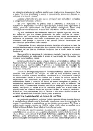 as categorias amplas tornam-se fatos, as diferenças simplesmente desaparecem. Para
o autor, “no tornar simplificado e unitário o conhecimento, apenas um discurso se
reforça e torna o ar de verdade”.
A escola fundamental torna-se o espaço privilegiado para a difusão de conteúdos
e categorias simplificados e unitários.
Isto pode representar, na prática, inibir a autonomia, a criatividade e a
subjetividade do professor. Separam o sujeito do objeto. O saber como algo externo à
escola, produzido cientificamente em outras esferas, consagrando, assim, uma
concepção de ciência descolada do social e de uma História factual e excludente.
Algumas correntes de educadores têm insistido na regionalização dos currículos.
Isto significaria que num estado, poderíamos ter vários currículos de história,
dependendo das características regionais. Outra corrente recusa simplesmente a
existência de propostas curriculares, considerando que cada professor deve ter
autonomia para planejar e organizar o seu próprio currículo, dependendo das
circunstâncias que envolvem o seu trabalho.
Estas posições têm sido rejeitadas no interior do debate educacional em favor da
postura hoje hegemônica, a da definição de conteúdos mínimos, através de programas
curriculares para as diversas disciplinas, tendo em vista a função social da escola
fundamental.
Da mesma forma, a proposta de regionalizar o currículo, fragmentá-lo “em nome
das especificidades” de cada região é similar à fragmentação de informações nos
meios de comunicação de massa.
É interessante observar que os vínculos entre as universidades e editoras não
foram em nenhum momento alterados. Poderíamos dizer que saíram mais fortalecidos
do processo, por algumas razões. A primeira é a necessidade de renovação do
material didático, rapidamente providenciado pelas editoras, para atender às
mudanças curriculares.
Apesar das diferenças dos processos ocorridos em Minas e São Paulo, podemos
constatar uma coerência nas posições de parte do meio acadêmico sobre as
mudanças ocorridas no ensino de História. Na década de 70, constatamos a aliança
de determinados setores à política voltada para o ensino de História, através de
especialistas que elaboraram as propostas curriculares e os livros didáticos,
determinando, assim, o conteúdo do ensino de História emergente no período. A
universidade, separada da escola fundamental, dita o que nesta era ensinada. Na
década de 80, a universidade assume o discurso da integração de vários níveis de
ensino, participando do debate sobre as mudanças, porém não aceita romper os
vínculos entre as diferentes instâncias do saber e coloca os limites da renovação.
Estes ficam claros nas posições dos dois Estados: o novo ensino de História deve se
constituir sob a estrutura da tradição historiográfica acadêmica.
A INDÚSTRIA E AS MUDANÇAS NO ENSINO DE HISTÓRIA
As mudanças operadas no ensino de História nas duas últimas décadas chegam
à escola fundamental pelo material de difusão, produto dos meios de comunicação de
massa: livros didáticos e paradidáticos, jornais, revistas, programas de TV, filmes e
outros. Assim, pensar o ensino de História implica refletir sobre as relações entre
Indústria Cultural, Estado, Universidade e Ensino Fundamental.
O vínculo entre as universidades e o processo de acumulação de capital tem se
estreitado com o passar dos anos. A política educacional implementada na década de
70, no Brasil, é um exemplo. O privilégio da formação específica em detrimento da
formação geral praticamente eliminou as humanidades dos currículos. A
profissionalização compulsória em nível de ensino médio e a acelerada privatização do
 