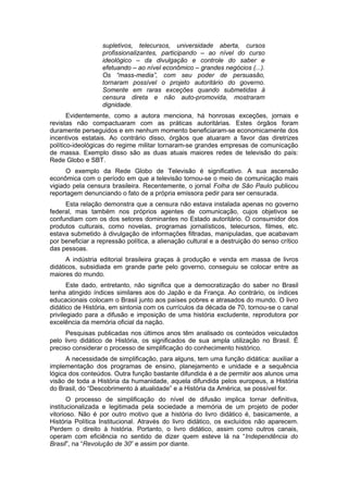 supletivos, telecursos, universidade aberta, cursos
profissionalizantes, participando – ao nível do curso
ideológico – da divulgação e controle do saber e
efetuando – ao nível econômico – grandes negócios (...).
Os “mass-media”, com seu poder de persuasão,
tornaram possível o projeto autoritário do governo.
Somente em raras exceções quando submetidas à
censura direta e não auto-promovida, mostraram
dignidade.
Evidentemente, como a autora menciona, há honrosas exceções, jornais e
revistas não compactuaram com as práticas autoritárias. Estes órgãos foram
duramente perseguidos e em nenhum momento beneficiaram-se economicamente dos
incentivos estatais. Ao contrário disso, órgãos que atuaram a favor das diretrizes
político-ideológicas do regime militar tornaram-se grandes empresas de comunicação
de massa. Exemplo disso são as duas atuais maiores redes de televisão do país:
Rede Globo e SBT.
O exemplo da Rede Globo de Televisão é significativo. A sua ascensão
econômica com o período em que a televisão tornou-se o meio de comunicação mais
vigiado pela censura brasileira. Recentemente, o jornal Folha de São Paulo publicou
reportagem denunciando o fato de a própria emissora pedir para ser censurada.
Esta relação demonstra que a censura não estava instalada apenas no governo
federal, mas também nos próprios agentes de comunicação, cujos objetivos se
confundiam com os dos setores dominantes no Estado autoritário. O consumidor dos
produtos culturais, como novelas, programas jornalísticos, telecursos, filmes, etc.
estava submetido à divulgação de informações filtradas, manipuladas, que acabavam
por beneficiar a repressão política, a alienação cultural e a destruição do senso crítico
das pessoas.
A indústria editorial brasileira graças à produção e venda em massa de livros
didáticos, subsidiada em grande parte pelo governo, conseguiu se colocar entre as
maiores do mundo.
Este dado, entretanto, não significa que a democratização do saber no Brasil
tenha atingido índices similares aos do Japão e da França. Ao contrário, os índices
educacionais colocam o Brasil junto aos países pobres e atrasados do mundo. O livro
didático de História, em sintonia com os currículos da década de 70, tornou-se o canal
privilegiado para a difusão e imposição de uma história excludente, reprodutora por
excelência da memória oficial da nação.
Pesquisas publicadas nos últimos anos têm analisado os conteúdos veiculados
pelo livro didático de História, os significados de sua ampla utilização no Brasil. É
preciso considerar o processo de simplificação do conhecimento histórico.
A necessidade de simplificação, para alguns, tem uma função didática: auxiliar a
implementação dos programas de ensino, planejamento e unidade e a sequência
lógica dos conteúdos. Outra função bastante difundida é a de permitir aos alunos uma
visão de toda a História da humanidade, aquela difundida pelos europeus, a História
do Brasil, do “Descobrimento à atualidade” e a História da América, se possível for.
O processo de simplificação do nível de difusão implica tornar definitiva,
institucionalizada e legitimada pela sociedade a memória de um projeto de poder
vitorioso. Não é por outro motivo que a história do livro didático é, basicamente, a
História Política Institucional. Através do livro didático, os excluídos não aparecem.
Perdem o direito à história. Portanto, o livro didático, assim como outros canais,
operam com eficiência no sentido de dizer quem esteve lá na “Independência do
Brasil”, na “Revolução de 30” e assim por diante.
 