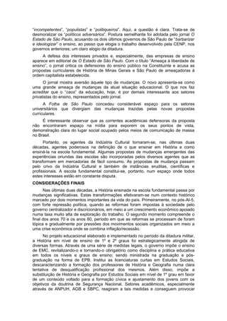 “incompetentes”, “populistas” e “politiqueiros”. Aqui, a questão é clara. Trata-se de
desmoralizar os “políticos adversários”. Postura semelhante foi adotada pelo jornal O
Estado de São Paulo, acusando os dois últimos governos de São Paulo de “barbarizar
e ideologizar” o ensino, ao passo que elogia o trabalho desenvolvido pela CENP, nos
governos anteriores; um claro elogio da ditadura.
A defesa dos interesses privados e, especialmente, das empresas de ensino
aparece em editorial de O Estado de São Paulo. Com o título “Ameaça à liberdade de
ensino”, o jornal critica os defensores do ensino público na Constituinte e acusa as
propostas curriculares de História de Minas Gerais e São Paulo de ameaçadoras à
ordem capitalista estabelecida.
O jornal mostra aversão àquele tipo de mudanças. O novo apresenta-se como
uma grande ameaça de mudanças da atual situação educacional. O que nos faz
acreditar que o “caos” da educação, hoje, é por demais interessante aos setores
privatistas do ensino, representados pelo jornal.
A Folha de São Paulo concedeu considerável espaço para os setores
universitários que divergiam das mudanças trazidas pelas novas propostas
curriculares.
É interessante observar que as correntes acadêmicas defensoras da proposta
não encontraram espaço na mídia para exporem os seus pontos de vista,
demonstração clara do lugar social ocupado pelos meios de comunicação de massa
no Brasil.
Portanto, os agentes da Indústria Cultural tornaram-se, nas últimas duas
décadas, agentes poderosos na definição de o que ensinar em História e como
ensiná-la na escola fundamental. Algumas propostas de mudanças emergentes das
experiências oriundas das escolas são incorporadas pelos diversos agentes que as
transformam em mercadorias de fácil consumo. As propostas de mudança passam
pelo crivo da Indústria Cultural e também de instâncias eruditas, científicas e
profissionais. A escola fundamental constitui-se, portanto, num espaço onde todos
estes interesses estão em constante disputa.
CONSIDERAÇÕES FINAIS
Nas últimas duas décadas, a História ensinada na escola fundamental passa por
mudanças significativas. Estas transformações efetivaram-se num contexto histórico
marcado por dois momentos importantes da vida do país. Primeiramente, no pós-AI-5,
com forte repressão política, quando as reformas foram impostas à sociedade pelo
governo centralizador e discricionários, em meio a um crescimento econômico apoiado
numa taxa muito alta de exploração do trabalho. O segundo momento compreende o
final dos anos 70 e os anos 80, período em que as reformas se processam de foram
tópica e gradualmente por pressões dos movimentos sociais organizados em meio a
uma crise econômica onde se combina inflação/recessão.
No projeto educacional elaborado e implementado no período da ditadura militar,
a História em nível de ensino de 1º e 2º graus foi estrategicamente atingida de
diversas formas. Através de uma série de medidas legais, o governo impõe o ensino
de EMC, revitalizando-o e tornando-o obrigatório como disciplina e prática educativa
em todos os níveis e graus de ensino; sendo ministrada na graduação e pós-
graduação na forma de EPB. Institui as licenciaturas curtas em Estudos Sociais,
descaracterizando a formação dos professores de História e Geografia numa clara
tentativa de desqualificação profissional dos mesmos. Além disso, impõe a
substituição de História e Geografia por Estudos Sociais em nível de 1º grau em favor
de um conteúdo voltado para a formação cívica e ajustamento dos jovens com os
objetivos da doutrina de Segurança Nacional. Setores acadêmicos, especialmente
através de ANPUH, AGB e SBPC, reagiram a tais medidas e conseguem provocar
 