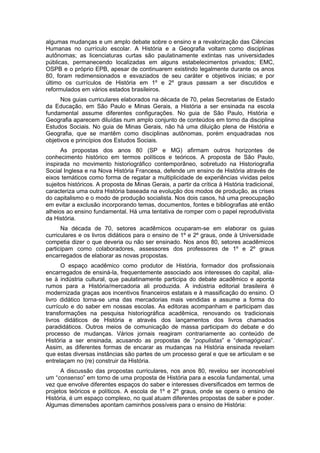 algumas mudanças e um amplo debate sobre o ensino e a revalorização das Ciências
Humanas no currículo escolar. A História e a Geografia voltam como disciplinas
autônomas; as licenciaturas curtas são paulatinamente extintas nas universidades
públicas, permanecendo localizadas em alguns estabelecimentos privados; EMC,
OSPB e o próprio EPB, apesar de continuarem existindo legalmente durante os anos
80, foram redimensionados e esvaziados de seu caráter e objetivos inicias; e por
último os currículos de História em 1º e 2º graus passam a ser discutidos e
reformulados em vários estados brasileiros.
Nos guias curriculares elaborados na década de 70, pelas Secretarias de Estado
da Educação, em São Paulo e Minas Gerais, a História a ser ensinada na escola
fundamental assume diferentes configurações. No guia de São Paulo, História e
Geografia aparecem diluídas num amplo conjunto de conteúdos em torno da disciplina
Estudos Sociais. No guia de Minas Gerais, não há uma diluição plena de História e
Geografia, que se mantêm como disciplinas autônomas, porém enquadradas nos
objetivos e princípios dos Estudos Sociais.
As propostas dos anos 80 (SP e MG) afirmam outros horizontes de
conhecimento histórico em termos políticos e teóricos. A proposta de São Paulo,
inspirada no movimento historiográfico contemporâneo, sobretudo na Historiografia
Social Inglesa e na Nova História Francesa, defende um ensino de História através de
eixos temáticos como forma de regatar a multiplicidade de experiências vividas pelos
sujeitos históricos. A proposta de Minas Gerais, a partir da crítica à História tradicional,
caracteriza uma outra História baseada na evolução dos modos de produção, as crises
do capitalismo e o modo de produção socialista. Nos dois casos, há uma preocupação
em evitar a exclusão incorporando temas, documentos, fontes e bibliografias até então
alheios ao ensino fundamental. Há uma tentativa de romper com o papel reprodutivista
da História.
Na década de 70, setores acadêmicos ocuparam-se em elaborar os guias
curriculares e os livros didáticos para o ensino de 1º e 2º graus, onde à Universidade
competia dizer o que deveria ou não ser ensinado. Nos anos 80, setores acadêmicos
participam como colaboradores, assessores dos professores de 1º e 2º graus
encarregados de elaborar as novas propostas.
O espaço acadêmico como produtor de História, formador dos profissionais
encarregados de ensiná-la, frequentemente associado aos interesses do capital, alia-
se à indústria cultural, que paulatinamente participa do debate acadêmico e aponta
rumos para a História/mercadoria ali produzida. A indústria editorial brasileira é
modernizada graças aos incentivos financeiros estatais e à massificação do ensino. O
livro didático torna-se uma das mercadorias mais vendidas e assume a forma do
currículo e do saber em nossas escolas. As editoras acompanham e participam das
transformações na pesquisa historiográfica acadêmica, renovando os tradicionais
livros didáticos de História e através dos lançamentos dos livros chamados
paradidáticos. Outros meios de comunicação de massa participam do debate e do
processo de mudanças. Vários jornais reagiram contrariamente ao conteúdo de
História a ser ensinada, acusando as propostas de “populistas” e “demagógicas”.
Assim, as diferentes formas de encarar as mudanças na História ensinada revelam
que estas diversas instâncias são partes de um processo geral e que se articulam e se
entrelaçam no (re) construir da História.
A discussão das propostas curriculares, nos anos 80, revelou ser inconcebível
um “consenso” em torno de uma proposta de História para a escola fundamental, uma
vez que envolve diferentes espaços do saber e interesses diversificados em termos de
projetos teóricos e políticos. A escola de 1º e 2º graus, onde se opera o ensino de
História, é um espaço complexo, no qual atuam diferentes propostas de saber e poder.
Algumas dimensões apontam caminhos possíveis para o ensino de História:
 