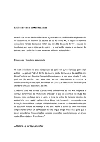 Estudos Sociais e os Métodos Ativos
Os Estudos Sociais foram adotados em algumas escolas, denominadas experimentais
ou vocacionais, no decorrer da década de 60 do século XX, e, depois da reforma
educacional na fase da ditadura militar, pela lei 5.692 de agosto de 1971, na área fio
introduzida em todo o sistema de ensino – o qual então passou a se chamar de
primeiro grau -, estendendo para as demais séries do antigo ginásio.
Estudos de História no secundário
O nível secundário no Brasil caracterizou-se como um curso oferecido pelo setor
público – no colégio Pedro II do Rio de Janeiro, capital do império e da república, em
Liceu Província, em Ginásios Estaduais Republicanos – e pelo setor privado. A rede
particular de escolas, para esse nível escolar, desempenhou e continua a
desempenhar importante papel, levando-se em conta que o secundário foi criado para
atender à formação dos setores de elite.
A História, tanto nas escolas públicas como confessionais do séc. XIX, integrava o
currículo denominado de “Humanismo Clássico”, o qual se assentava no estudo das
línguas, como destaque para o Latim, e tinha os textos da literatura clássica da
Antiguidade como modelo padrão cultural. O currículo humanístico pressupunha uma
formação desprovida de qualquer utilidade imediata, mas era por intermédio dele que
se adquiriam marcas de presença a uma elite. Assim, o estudo do latim não visava
simplesmente formar um conhecedor de uma língua antiga, mas servia para que o
jovem secundarista fizesse citações e usasse expressões características de um grupo
social diferenciado do “Povo Iletrado”.
A História e o currículo científico
 