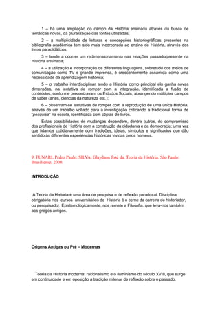 1 – há uma ampliação do campo da História ensinada através da busca de
temáticas novas, da pluralização das fontes utilizadas;
2 – a multiplicidade de leituras e concepções historiográficas presentes na
bibliografia acadêmica tem sido mais incorporada ao ensino de História, através dos
livros paradidáticos;
3 – tende a ocorrer um redimensionamento nas relações passado/presente na
História ensinada;
4 – a utilização e incorporação de diferentes linguagens, sobretudo dos meios de
comunicação como TV e grande imprensa, é crescentemente assumida como uma
necessidade da aprendizagem histórica;
5 – o trabalho interdisciplinar tendo a História como principal elo ganha novas
dimensões, na tentativa de romper com a integração, identificada a fusão de
conteúdos, conforme preconizavam os Estudos Sociais, abrangendo múltiplos campos
de saber (artes, ciências da natureza etc.);
6 – observam-se tentativas de romper com a reprodução de uma única História,
através de um trabalho voltado para a investigação criticando a tradicional forma de
“pesquisa” na escola, identificada com cópias de livros.
Estas possibilidades de mudanças dependem, dentre outros, do compromisso
dos profissionais de História com a construção da cidadania e da democracia; uma vez
que lidamos cotidianamente com tradições, ideias, símbolos e significados que dão
sentido às diferentes experiências históricas vividas pelos homens.
9. FUNARI, Pedro Paulo; SILVA, Glaydson José da. Teoria da História. São Paulo:
Brasiliense, 2008.
INTRODUÇÃO
A Teoria da História é uma área de pesquisa e de reflexão paradoxal. Disciplina
obrigatória nos cursos universitários de História é o cerne da carreira de historiador,
ou pesquisador. Epistemologicamente, nos remete a Filosofia, que leva-nos também
aos gregos antigos.
Origens Antigas ou Pré – Modernas
Teoria da Historia moderna: racionalismo e o iluminismo do século XVIII, que surge
em continuidade e em oposição à tradição milenar de reflexão sobre o passado.
 