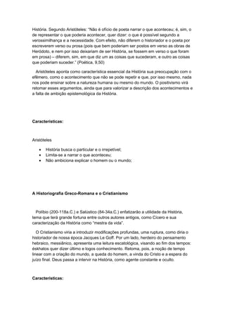 História. Segundo Aristóteles: “Não é ofício de poeta narrar o que aconteceu; é, sim, o
de representar o que poderia acontecer, quer dizer: o que é possível segundo a
verossimilhança e a necessidade. Com efeito, não diferem o historiador e o poeta por
escreverem verso ou prosa (pois que bem poderiam ser postos em verso as obras de
Heródoto, e nem por isso deixariam de ser História, se fossem em verso o que foram
em prosa) – diferem, sim, em que diz um as coisas que sucederam, e outro as coisas
que poderiam suceder.” (Poética, 9,50)
Aristóteles aponta como característica essencial da História sua preocupação com o
efêmero, como o acontecimento que não se pode repetir e que, por isso mesmo, nada
nos pode ensinar sobre a natureza humana ou mesmo do mundo. O positivismo virá
retomar esses argumentos, ainda que para valorizar a descrição dos acontecimentos e
a falta de ambição epistemológica da História.
Características:
Aristóteles
• História busca o particular e o irrepetível;
• Limita-se a narrar o que aconteceu;
• Não ambiciona explicar o homem ou o mundo;
A Historiografia Greco-Romana e o Cristianismo
Políbio (200-118a.C.) e Salústico (84-34a.C.) enfatizarão a utilidade da História,
tema que terá grande fortuna entre outros autores antigos, como Cícero e sua
caracterização da História como “mestra da vida”.
O Cristianismo viria a introduzir modificações profundas, uma ruptura, como diria o
historiador de nossa época Jacques Le Goff. Por um lado, herdeiro do pensamento
hebraico, messiânico, apresenta uma leitura escatológica, visando ao fim dos tempos:
éskhatos quer dizer último e logos conhecimento. Retoma, pois, a noção de tempo
linear com a criação do mundo, a queda do homem, a vinda do Cristo e a espera do
juízo final. Deus passa a intervir na História, como agente constante e oculto.
Características:
 