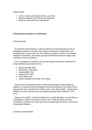 História Cristã
• Linear: criação, encarnação de Deus, juízo final;
• Narrativa baseada na fé: Deus e seu desígnios;
• Busca de valores eternos e intemporais;
O Surgimento da História e o Positivismo
O Renascimento
Os escritores da Renascença, a partir do século XV, entusiasmaram-se com as
abordagens racionais e seculares dos antigos e começaram a desenvolver uma
erudição crítica. Lorenzo Vala, em 1540 publicou um estudo, em latim, da chamada
Doação de Constantino, documento que seria transferência de terras à Igreja, pelo
imperador romano Constantino.
Com a divulgação da imprensa e do uso das línguas vernaculares, difundiram-se
obras históricas de pensadores como:
• Maquiavel(1469-1527)
• Guicciardini (1483-1540)
• Voltaire(1694-1778)
• Gibbon(1737-1794)
• Vico (1668-1744)
• Johann Gottfried Von Herder (1744-1803)
Sob clima de luta declarada contra a influência das igrejas na interpretação do
passado e na busca de uma interpretação racional do passado.Os iluministas não se
preocupavam com a precisão de Tucídies, já que, como dizia Voltaire, ” danem-se os
detalhes, pois são o tipo de verme que destrói as grandes obras” (Marwick, 1976,
p.33)
Segundo Von Herder, “primeiro simpatize com a nação estudada, vá à sua época, à
sua geografia, a toda a sua história, sinta-se nela”. Ainda não havia a carreira
universitária, a História como parte de uma nova organização da ciência, na forma da
Universidade Moderna.
A história na Universidade
 