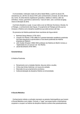 A Universidade, instituição criada em plena Idade Média, a partir do século XII,
caracterizou-se, até fins do século XVIII, pelo conhecimento universal, de onde deriva
seu nome. As artes liberais englobavam gramática, dialética e retórica, além de
aritmética, música, geometria e astronomia. Tudo em latim, sob o controle da Igreja,
visava à elevação da alma.
A primeira disciplina a surgir, no que viária a ser as Ciências Humanas e Sociais, foi
a Filologia, o conhecimento das línguas. O surgimento da Filologia permitiu que se
iniciasse a História como disciplina acadêmica que está conosco até hoje.
Os pioneiros da História positivista foram escritores de língua alemã:
• Barthold Georg Niebuhr (1776-1831);
• Leopold Von Ranke (1795-1886) foi o grande historiador acadêmico positivista
que daria sequencia e aprofundaria a nova teoria positivista da História
proposta por Niebuhr;
• John Gustav Droysen (1808-1844) professor de História em Berlim ironizou a
“objetividade de um eunuco” de Von Ranke;
• Jacob Burckhardt (1818-1897)
Características:
A História Positivista
• Rompimento com a tradição literária: discurso árido e erudito;
• Crítica das fontes históricas: em busca da verdade;
• Descrição do que propriamente aconteceu;
• Institucionalização da disciplina História na Universidade;
A Escola Metódica
Conhecimento indireto e confusão marcaram os estudos historiográficos que tiveram
a Escola Metódica como objeto. Contudo, o “lugar” que esses textos e historiadores
ocuparam e ocupam na história da disciplina histórica conferiu-lhes paradoxalmente,
 