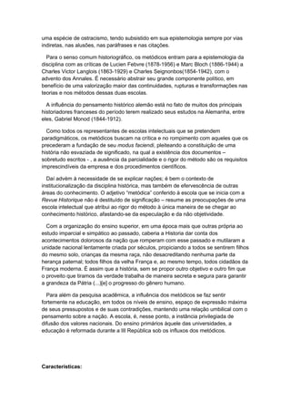 uma espécie de ostracismo, tendo subsistido em sua epistemologia sempre por vias
indiretas, nas alusões, nas paráfrases e nas citações.
Para o senso comum historiográfico, os metódicos entram para a epistemologia da
disciplina com as críticas de Lucien Febvre (1878-1956) e Marc Bloch (1886-1944) a
Charles Victor Langlois (1863-1929) e Charles Seignonbos(1854-1942), com o
advento dos Annales. É necessário abstrair seu grande componente político, em
benefício de uma valorização maior das continuidades, rupturas e transformações nas
teorias e nos métodos dessas duas escolas.
A influência do pensamento histórico alemão está no fato de muitos dos principais
historiadores franceses do período terem realizado seus estudos na Alemanha, entre
eles, Gabriel Monod (1844-1912).
Como todos os representantes de escolas intelectuais que se pretendem
paradigmáticos, os metódicos buscam na crítica e no rompimento com aqueles que os
precederam a fundação de seu modus faciendi, pleiteando a constituição de uma
história não esvaziada de significado, na qual a existência dos documentos –
sobretudo escritos - , a ausência da parcialidade e o rigor do método são os requisitos
imprescindíveis da empresa e dos procedimentos científicos.
Daí advém à necessidade de se explicar nações; é bem o contexto de
institucionalização da disciplina histórica, mas também de efervescência de outras
áreas do conhecimento. O adjetivo “metódica” conferido à escola que se inicia com a
Revue Historique não é destituído de significação – resume as preocupações de uma
escola intelectual que atribui ao rigor do método à única maneira de se chegar ao
conhecimento histórico, afastando-se da especulação e da não objetividade.
Com a organização do ensino superior, em uma época mais que outras própria ao
estudo imparcial e simpático ao passado, caberia a Historia dar conta dos
acontecimentos dolorosos da nação que romperam com esse passado e mutilaram a
unidade nacional lentamente criada por séculos, propiciando a todos se sentirem filhos
do mesmo solo, crianças da mesma raça, não desacreditando nenhuma parte da
herança paternal; todos filhos da velha França e, ao mesmo tempo, todos cidadãos da
França moderna. É assim que a história, sem se propor outro objetivo e outro fim que
o proveito que tiramos da verdade trabalha de maneira secreta e segura para garantir
a grandeza da Pátria (...)[e] o progresso do gênero humano.
Para além da pesquisa acadêmica, a influência dos metódicos se faz sentir
fortemente na educação, em todos os níveis de ensino, espaço de expressão máxima
de seus pressupostos e de suas contradições, mantendo uma relação umbilical com o
pensamento sobre a nação. A escola, é, nesse ponto, a instância privilegiada de
difusão dos valores nacionais. Do ensino primários àquele das universidades, a
educação é reformada durante a III República sob os influxos dos metódicos.
Características:
 