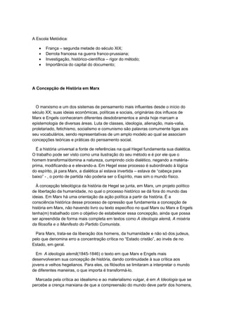 A Escola Metódica:
• França – segunda metade do século XIX;
• Derrota francesa na guerra franco-prussiana;
• Investigação, histórico-científica – rigor do método;
• Importância do capital do documento;
A Concepção de História em Marx
O marxismo e um dos sistemas de pensamento mais influentes desde o início do
século XX; suas ideias econômicas, políticas e sociais, originárias dos influxos de
Marx e Engels conheceram diferentes desdobramentos e ainda hoje marcam a
epistemologia de diversas áreas. Luta de classes, ideologia, alienação, mais-valia,
proletariado, fetichismo, socialismo e comunismo são palavras comumente ligas aos
seu vocabulários, sendo representativas de um amplo modelo ao qual se associam
concepções teóricas e práticas do pensamento social.
É a história universal a fonte de referências na qual Hegel fundamenta sua dialética.
O trabalho pode ser visto como uma ilustração do seu método e é por ele que o
homem transforma/domina a natureza, cumprindo ciclo dialético, negando a matéria-
prima, modificando-a e elevando-a. Em Hegel esse processo é subordinado à lógica
do espírito, já para Marx, a dialética aí estava invertida – estava de “cabeça para
baixo” - , o ponto de partida não poderia ser o Espírito, mas sim o mundo físico.
À concepção teleológica da história de Hegel se junta, em Marx, um projeto político
de libertação da humanidade, no qual o processo histórico se dá fora do mundo das
ideias. Em Marx há uma orientação da ação política a partir da história. É a
consciência histórica desse processo de opressão que fundamenta a concepção de
história em Marx, não havendo livro ou texto específico no qual Marx ou Marx e Engels
tenha(m) trabalhado com o objetivo de estabelecer essa concepção, ainda que possa
ser apreendida de forma mais completa em textos como A ideologia alemã, A miséria
da filosofia e o Manifesto do Partido Comunista.
Para Marx, trata-se da liberação dos homens, da humanidade e não só dos judeus,
pelo que denomina erro a concentração crítica no “Estado cristão”, ao invés de no
Estado, em geral.
Em A ideologia alemã(1845-1846) o texto em que Marx e Engels mais
desenvolveram sua concepção de história, dando continuidade à sua crítica aos
jovens e velhos hegelianos. Para eles, os filósofos se limitaram a interpretar o mundo
de diferentes maneiras, o que importa é transformá-lo.
Marcada pela crítica ao idealismo e ao materialismo vulgar, é em A Ideologia que se
percebe a crença marxiana de que a compreensão do mundo deve partir dos homens,
 