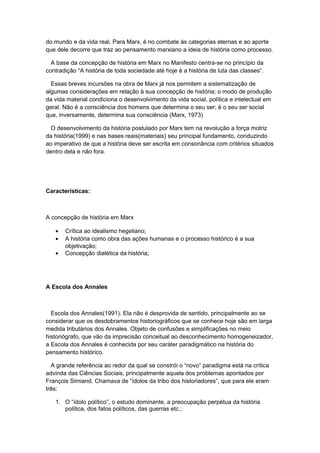 do mundo e da vida real. Para Marx, é no combate às categorias eternas e ao aporte
que dele decorre que traz ao pensamento marxiano a ideia de história como processo.
A base da concepção de história em Marx no Manifesto centra-se no princípio da
contradição “A história de toda sociedade até hoje é a história de luta das classes”.
Essas breves incursões na obra de Marx já nos permitem a sistematização de
algumas considerações em relação à sua concepção de história; o modo de produção
da vida material condiciona o desenvolvimento da vida social, política e intelectual em
geral. Não é a consciência dos homens que determina o seu ser; é o seu ser social
que, inversamente, determina sua consciência (Marx, 1973)
O desenvolvimento da história postulado por Marx tem na revolução a força motriz
da história(1999) e nas bases reais(materiais) seu principal fundamento, conduzindo
ao imperativo de que a história deve ser escrita em consonância com critérios situados
dentro dela e não fora.
Características:
A concepção de história em Marx
• Crítica ao idealismo hegeliano;
• A história como obra das ações humanas e o processo histórico é a sua
objetivação;
• Concepção dialética da história;
A Escola dos Annales
Escola dos Annales(1991). Ela não é desprovida de sentido, principalmente ao se
considerar que os desdobramentos historiográficos que se conhece hoje são em larga
medida tributários dos Annales. Objeto de confusões e simplificações no meio
historiógrafo, que vão da imprecisão conceitual ao desconhecimento homogeneizador,
a Escola dos Annales é conhecida por seu caráter paradigmático na história do
pensamento histórico.
A grande referência ao redor da qual se constrói o “novo” paradigma está na crítica
advinda das Ciências Sociais, principalmente aquela dos problemas apontados por
François Simiand. Chamava de “ídolos da tribo dos historiadores”, que para ele eram
três:
1. O “ídolo político”, o estudo dominante, a preocupação perpétua da história
política, dos fatos políticos, das guerras etc.;
 