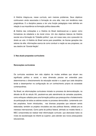 A História integrou-se, nesse currículo, sem maiores problemas. Seus objetivos
continuaram ainda associados à formação de uma elite, mas com tendência mais
pragmáticas. E a disciplina passou a ter uma função pedagógica mais definida em
relação à sua importância na formação política dessa elite.
A História das civilizações e a História do Brasil destinavam-se a operar como
formadoras da cidadania e da moral cívica. Um dos objetivos básicos da História
escolar era a formação do “Cidadão político”, que, em nosso caso, era o possuidor do
direito ao voto. A História do Brasil servia para possibilitar, às futuras gerações dos
setores de elite, informações acerca de como conduzir a nação ao seu progresso, ao
seu destino de “Grande Nação”.
3. Nas atuais propostas curriculares
Renovações curriculares
Os currículos escolares tem sido objetivo de muitas análises que situam seu
significado político e social, e essa dimensão precisa ser entendida para
determinarmos o direcionamento da educação escolar e o papel que cada disciplina
tende a desempenhar na configuração de um conhecimento próprio da sociedade
contemporânea.
No Brasil, as reformulações curriculares iniciada no processo de democratização, na
década de 80 do século XX, pautaram-se pelo atendimento às camadas populares,
como enfoques voltados para uma formação política que pressupunha o fortalecimento
da participação de todos os setores sociais no processo democrático. Juntamente com
tais propósitos, foram introduzidos, nas diversas propostas que estavam sendo
elaboradas, também os projetos vinculados aos das políticas liberais, voltada pra os
interesse internacionais. Como parte da política federal, alinhado ao modelo liberal, o
MEC comprometeu-se realizar total reformulação curricular, que abarcasse todos os
níveis de escolarização do infantil ao superior, para atender aos novos pressupostos
educacionais.
 